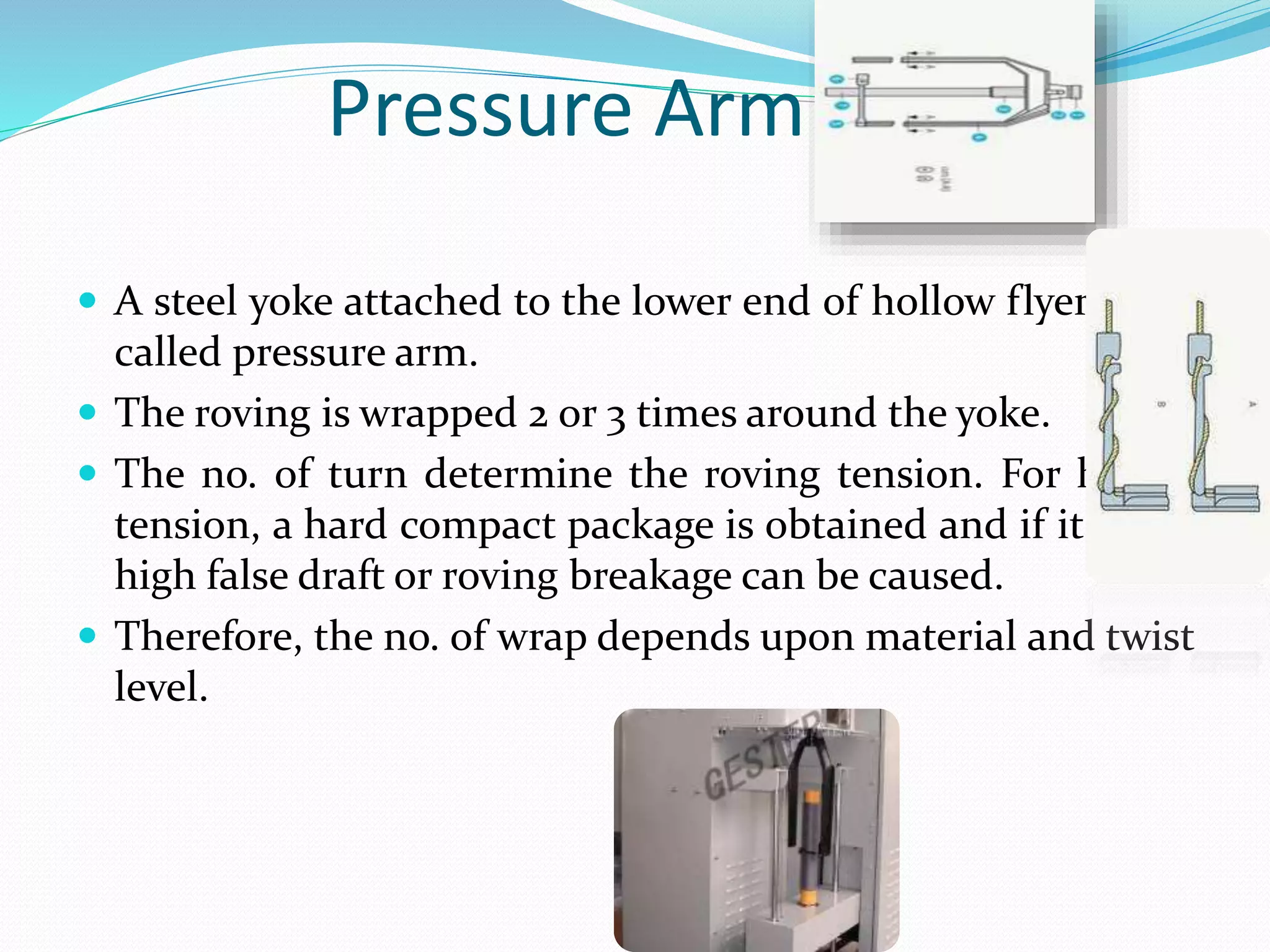 Pressure Arm
 A steel yoke attached to the lower end of hollow flyer leg is
called pressure arm.
 The roving is wrapped 2 or 3 times around the yoke.
 The no. of turn determine the roving tension. For higher
tension, a hard compact package is obtained and if it is too
high false draft or roving breakage can be caused.
 Therefore, the no. of wrap depends upon material and twist
level.
 