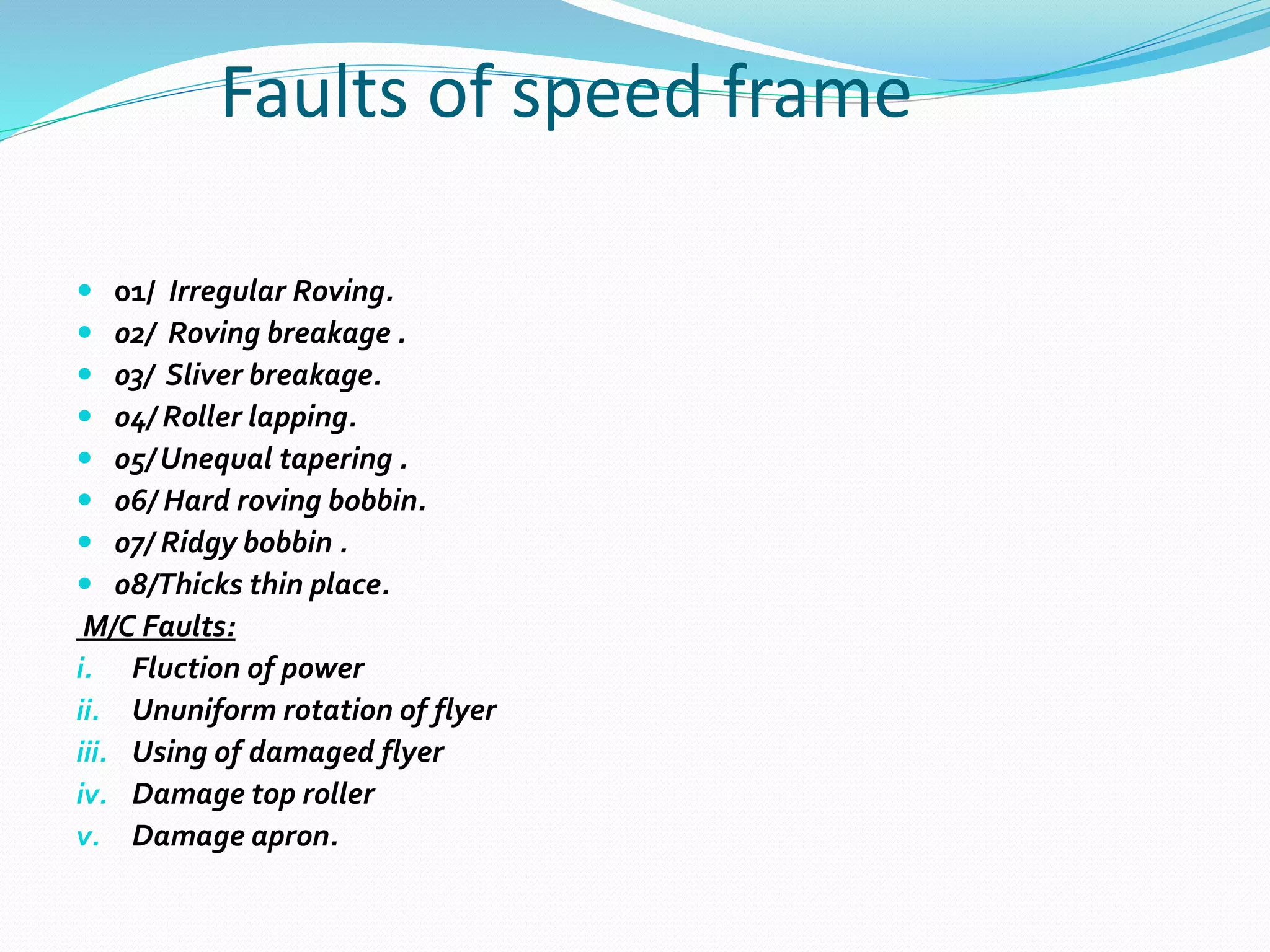Faults of speed frame
 01/ Irregular Roving.
 02/ Roving breakage .
 03/ Sliver breakage.
 04/ Roller lapping.
 05/ Unequal tapering .
 06/ Hard roving bobbin.
 07/ Ridgy bobbin .
 08/Thicks thin place.
M/C Faults:
i. Fluction of power
ii. Ununiform rotation of flyer
iii. Using of damaged flyer
iv. Damage top roller
v. Damage apron.
 