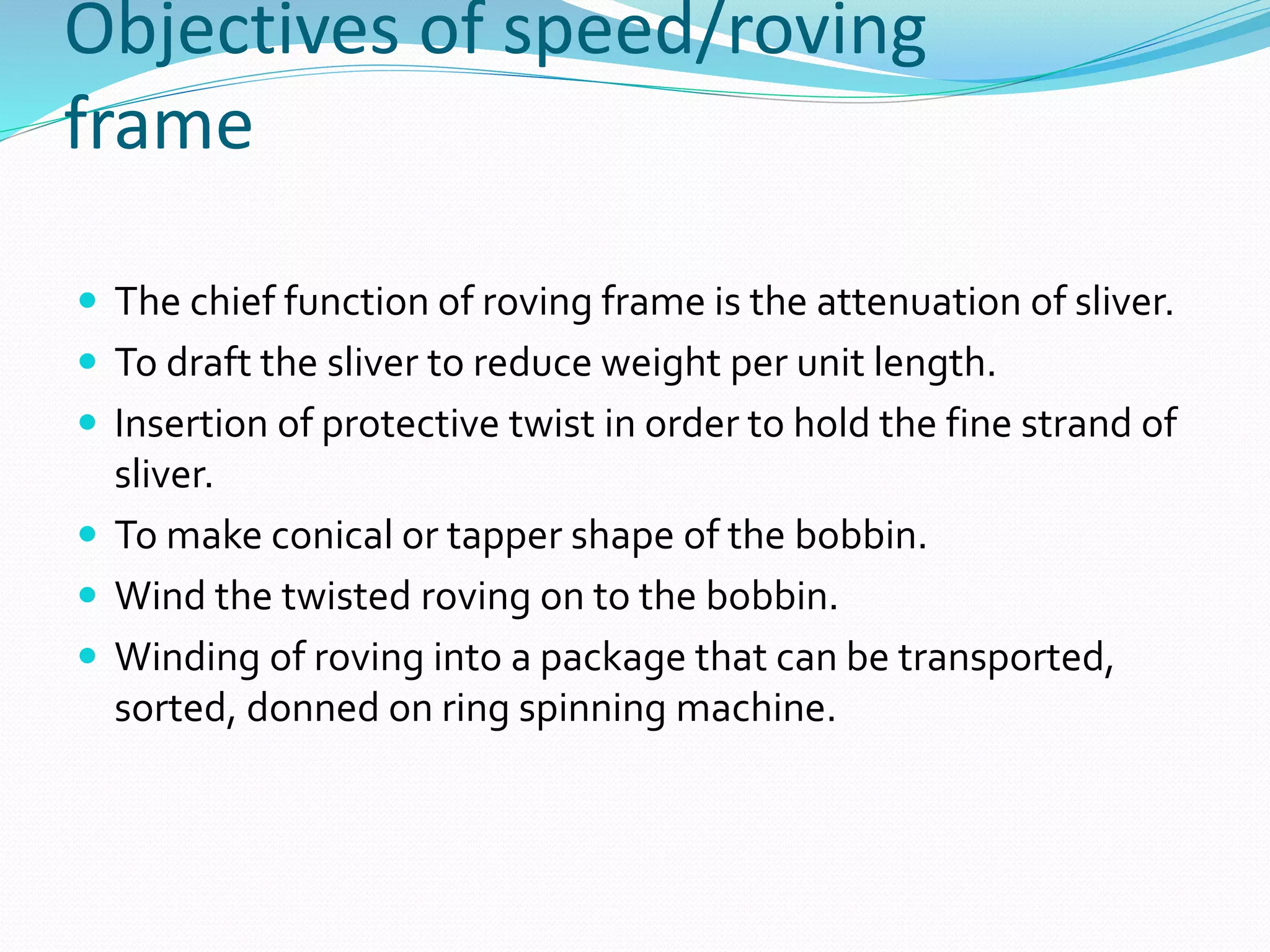 Objectives of speed/roving
frame
 The chief function of roving frame is the attenuation of sliver.
 To draft the sliver to reduce weight per unit length.
 Insertion of protective twist in order to hold the fine strand of
sliver.
 To make conical or tapper shape of the bobbin.
 Wind the twisted roving on to the bobbin.
 Winding of roving into a package that can be transported,
sorted, donned on ring spinning machine.
 
