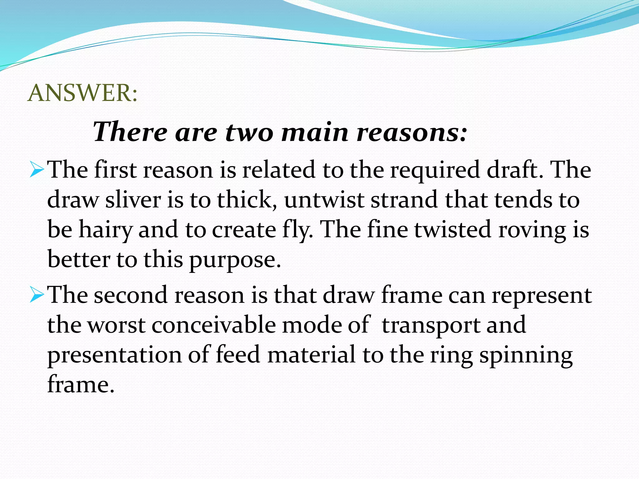 ANSWER:
There are two main reasons:
The first reason is related to the required draft. The
draw sliver is to thick, untwist strand that tends to
be hairy and to create fly. The fine twisted roving is
better to this purpose.
The second reason is that draw frame can represent
the worst conceivable mode of transport and
presentation of feed material to the ring spinning
frame.
 