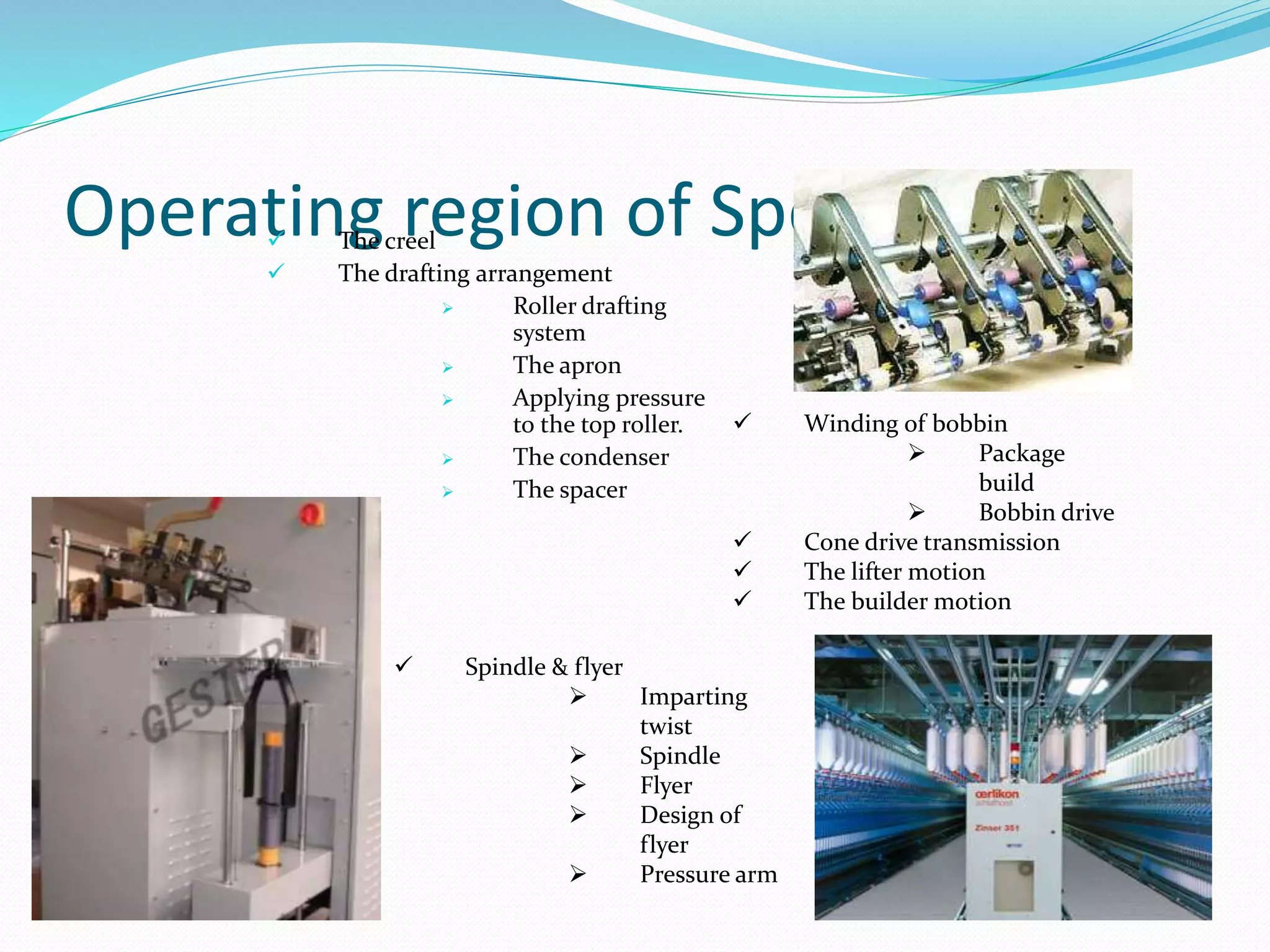 Operating region of Speed frame The creel
 The drafting arrangement
 Roller drafting
system
 The apron
 Applying pressure
to the top roller.
 The condenser
 The spacer
 Winding of bobbin
 Package
build
 Bobbin drive
 Cone drive transmission
 The lifter motion
 The builder motion
 Spindle & flyer
 Imparting
twist
 Spindle
 Flyer
 Design of
flyer
 Pressure arm
 