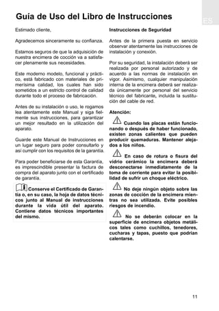 ES
11
Guía de Uso del Libro de Instrucciones
Estimado cliente,
Agradecemos sinceramente su confianza.
Estamos seguros de que la adquisición de
nuestra encimera de cocción va a satisfa-
cer plenamente sus necesidades.
Este moderno modelo, funcional y prácti-
co, está fabricado con materiales de pri-
merísima calidad, los cuales han sido
sometidos a un estricto control de calidad
durante todo el proceso de fabricación.
Antes de su instalación o uso, le rogamos
lea atentamente este Manual y siga fiel-
mente sus instrucciones, para garantizar
un mejor resultado en la utilización del
aparato.
Guarde este Manual de Instrucciones en
un lugar seguro para poder consultarlo y
así cumplir con los requisitos de la garantía.
Para poder beneficiarse de esta Garantía,
es imprescindible presentar la factura de
compra del aparato junto con el certificado
de garantía.
Conserve el Certificado de Garan-
tía o, en su caso, la hoja de datos técni-
cos junto al Manual de instrucciones
durante la vida útil del aparato.
Contiene datos técnicos importantes
del mismo.
Instrucciones de Seguridad
Antes de la primera puesta en servicio
observar atentamente las instrucciones de
instalación y conexión.
Por su seguridad, la instalación deberá ser
realizada por personal autorizado y de
acuerdo a las normas de instalación en
vigor. Asimismo, cualquier manipulación
interna de la encimera deberá ser realiza-
da únicamente por personal del servicio
técnico del fabricante, incluida la sustitu-
ción del cable de red.
Atención:
Cuando las placas están funcio-
nando o después de haber funcionado,
existen zonas calientes que pueden
producir quemaduras. Mantener aleja-
dos a los niños.
En caso de rotura o fisura del
vidrio cerámico la encimera deberá
desconectarse inmediatamente de la
toma de corriente para evitar la posibi-
lidad de sufrir un choque eléctrico.
No deje ningún objeto sobre las
zonas de cocción de la encimera mien-
tras no sea utilizada. Evite posibles
riesgos de incendio.
No se deberán colocar en la
superficie de encimera objetos metáli-
cos tales como cuchillos, tenedores,
cucharas y tapas, puesto que podrían
calentarse.
 