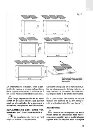 ES
13
En encimeras de inducción, entre el con-
tenido del cajón y la entrada del ventilador
debe dejarse una distancia mínima de 5
cm (no es necesaria la tabla separadora).
Tenga la precaución de no alma-
cenar en el cajón objetos que puedan
obstruir el ventilador de la encimera o
materiales que puedan ser inflamables.
EMPLAZAMIENTO CON HORNO TER-
MOVENTILADO BAJO LA ENCIMERA
La instalación del horno se hará
según el manual correspondiente.
Se dejará un espacio en el frente del mue-
ble para la evacuación del aire caliente. La
abertura será de, al menos, 5 mm de alto.
Su longitud será la del ancho del mueble.
En la parte trasera del mueble se deberá
realizar una abertura de 20 mm para per-
mitir la entrada de aire frío (ver figura 1).
Advertencias:
Cuando se manipulan las enci-
meras antes de instalarlas debe hacer-
se con precaución por si pudiera haber
alguna zona o esquina que produjera
fig. 2
570
500
500
500
500
500
875
720 1025
1175
Medidas de huecos encastre
para distintas combinaciones
de módulos
 