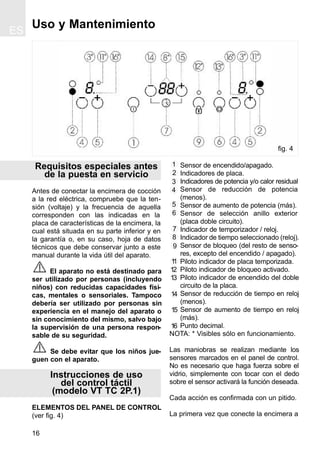 ES
16
Requisitos especiales antes
de la puesta en servicio
Antes de conectar la encimera de cocción
a la red eléctrica, compruebe que la ten-
sión (voltaje) y la frecuencia de aquella
corresponden con las indicadas en la
placa de características de la encimera, la
cual está situada en su parte inferior y en
la garantía o, en su caso, hoja de datos
técnicos que debe conservar junto a este
manual durante la vida útil del aparato.
El aparato no está destinado para
ser utilizado por personas (incluyendo
niños) con reducidas capacidades físi-
cas, mentales o sensoriales. Tampoco
debería ser utilizado por personas sin
experiencia en el manejo del aparato o
sin conocimiento del mismo, salvo bajo
la supervisión de una persona respon-
sable de su seguridad.
Se debe evitar que los niños jue-
guen con el aparato.
Instrucciones de uso
del control táctil
(modelo VT TC 2P.1)
ELEMENTOS DEL PANEL DE CONTROL
(ver fig. 4)
Sensor de encendido/apagado.
Indicadores de placa.
Indicadores de potencia y/o calor residual
Sensor de reducción de potencia
(menos).
Sensor de aumento de potencia (más).
Sensor de selección anillo exterior
(placa doble circuito).
Indicador de temporizador / reloj.
Indicador de tiempo seleccionado (reloj).
Sensor de bloqueo (del resto de senso-
res, excepto del encendido / apagado).
Piloto indicador de placa temporizada.
Piloto indicador de bloqueo activado.
Piloto indicador de encendido del doble
circuito de la placa.
Sensor de reducción de tiempo en reloj
(menos).
Sensor de aumento de tiempo en reloj
(más).
Punto decimal.
NOTA: * Visibles sólo en funcionamiento.
Las maniobras se realizan mediante los
sensores marcados en el panel de control.
No es necesario que haga fuerza sobre el
vidrio, simplemente con tocar con el dedo
sobre el sensor activará la función deseada.
Cada acción es confirmada con un pitido.
La primera vez que conecte la encimera a
Uso y Mantenimiento
1
2
3
4
5
6
fig. 4
11
12
13
7
8
9
14
15
16
 