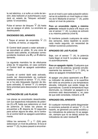 ES
17
la red eléctrica, o si sufre un corte de ten-
sión, ésta realizará un autochequeo y que-
dará en estado de "bloqueo activado"
(piloto 12 encendido).
Pulse el sensor de bloqueo (9) hasta
que se apague el piloto. La encimera se
desbloqueará.
ENCENDIDO DEL APARATO
1 Toque el sensor de encendido (1)
durante, al menos, un segundo.
El Control táctil pasará a estar activado y
se escuchará un pitido. Si una zona de
cocción está caliente, el indicador corres-
pondiente mostrará una H y un 0 alterna-
damente.
La siguiente maniobra ha de efectuarse
antes de 10 segundos, en caso contrario
el Control táctil se apagará automática-
mente.
Cuando el control táctil está activado,
puede ser desconectado en cualquier
momento tocando el sensor (1), inclu-
so si ha sido bloqueado (función de blo-
queo activada). El sensor (1) siempre
tiene prioridad para desconectar el control
táctil.
ACTIVACIÓN DE LAS PLACAS
Las placas se encontrarán desactivadas,
con sus respectivos indicadores de poten-
cia (3) a 0, hasta que seleccione un nivel
de potencia. Si todas las placas se
encuentran a 0, dispone de 10 segundos
para activar alguna de ellas, de lo contra-
rio el control táctil se apagará automática-
mente.
Utilice los sensores y (5/4) para
seleccionar un nivel de potencia. Si toca el
sensor (5), la placa pasará a encontrar-
se en el nivel 1 y por cada pulsación adicio-
nal se irá subiendo un nivel hasta un máxi-
mo de 9. Mediante el sensor (4), podrá
reducir el nivel de potencia.
Para un encendido rápido a máxima
potencia: estando la placa a 0, toque una
vez el sensor (4). La placa se activará
a su máxima potencia (nivel 9).
Si mantiene pulsado cualquiera de estos
dos sensores, éstos repetirán la acción
cada medio segundo, sin necesidad de
realizar sucesivas pulsaciones.
APAGADO DE LAS PLACAS
Baje, con el sensor (4), la potencia
hasta llegar al nivel 0. La placa se apaga-
rá automáticamente.
Para un apagado rápido: Cualquiera que
sea el nivel de potencia, tocando simultá-
neamente los sensores y (5/4), la
placa se apagará inmediatamente.
Al apagar una placa aparecerá una H en
su indicador de potencia, si la superficie
del vidrio se encuentra a una temperatura
elevada, indicando que existe riesgo de
quemaduras. Cuando la temperatura haya
disminuido, su indicador se apagará si la
encimera está desconectada o, en caso
de que esté conectada, indicará un 0.
APAGADO DEL APARATO
En cualquier momento podrá desconectar
la encimera pulsando el sensor (1). Al
hacerlo, se generará una señal acústica y
los indicadores de potencia (3) se apaga-
rán, siempre que no se deban activar los
indicadores de calor residual H.
 
