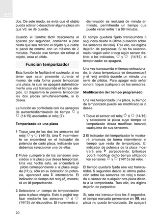 ES
20
dos. De este modo, se evita que el objeto
pueda activar o desactivar alguna placa sin
que Vd. se dé cuenta.
Cuando el Control táctil desconecta el
aparato por seguridad, comienza a pitar
hasta que sea retirado el objeto que cubre
el panel de control, con un máximo de 2
minutos. Pasado ese tiempo sin retirar el
objeto, cesa el pitido.
Función temporizador
Esta función le facilitará el cocinado, al no
tener que estar presente durante el
mismo: de esta forma puede temporizar
una placa, la cual se apagará automática-
mente una vez transcurrido el tiempo ele-
gido. El dispositivo le permite temporizar
las dos placas simultáneamente, si lo
desea.
La función es controlada con los sensores
de aumento/disminución de tiempo y
(14/15) asociados al reloj (7).
Temporizado de una placa
1 Toque uno de los dos los sensores del
reloj y (14/15). Una intermiten-
te se encenderá en el indicador de
potencia de cada placa, indicando que
debemos seleccionar una de ellas.
2 Pulse cualquiera de los sensores aso-
ciados a la placa que desea temporizar.
Una vez hecho esto, se encenderá el
piloto correspondiente a la placa elegi-
da (11) y, sólo en su indicador de poten-
cia, aparecerá una intermitente. El
indicador de tiempo del reloj (8) mostra-
rá un 00 parpadeando.
3 Seleccione un tiempo de temporización
para la placa elegida. Esto lo podrá rea-
lizar mediante los sensores ó
(14/15) del dispositivo. El incremento o
disminución se realizará de minuto en
minuto, permitiendo un tiempo que
puede variar entre 1 a 99 minutos.
El tiempo quedará fijado transcurridos 5
segundos desde la última pulsación sobre
los sensores del reloj. Tras ello, los dígitos
dejarán de parpadear. Si no ha seleccio-
nado ningún valor o toca algún sensor dis-
tinto a los indicados, y (14/15), el
temporizador se apagará.
Una vez transcurrido el tiempo selecciona-
do, la placa temporizada se desconectará
y el reloj emitirá durante un minuto una
serie de pitidos. Para apagar esta señal
sonora, toque cualquiera de los sensores.
Modificación del tiempo programado
Una vez temporizada una placa, su tiempo
de temporizado puede ser modificado si lo
desea.
1 Toque el sensor del reloj ó (14/15)
y seleccione la placa cuyo tiempo de
temporizado desea modificar, tocando
cualquiera de sus sensores.
2 El indicador del temporizador le mostra-
rá entonces de forma intermitente el
tiempo que resta de temporizado. El
indicador de potencia de la placa mos-
trará una parpadeando. Entonces
podrá modificar dicho tiempo utilizando
los sensores y (14/15) del reloj.
El tiempo quedará fijado una vez transcu-
rridos 5 segundos desde la última pulsa-
ción sobre los sensores del reloj o tocan-
do el sensor de cualquier otra placa distin-
ta a la temporizada. Tras ello, los dígitos
dejarán de parpadear.
Si, una vez transcurridos los 5 segundos,
el tiempo marcado permanece en 00, esa
placa no queda temporizada. Se apagará
 
