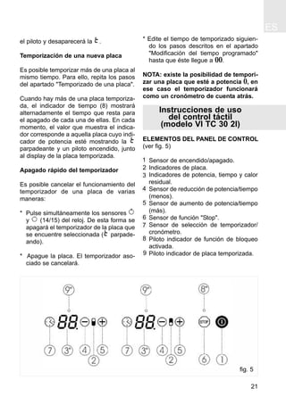 ES
21
el piloto y desaparecerá la .
Temporización de una nueva placa
Es posible temporizar más de una placa al
mismo tiempo. Para ello, repita los pasos
del apartado "Temporizado de una placa".
Cuando hay más de una placa temporiza-
da, el indicador de tiempo (8) mostrará
alternadamente el tiempo que resta para
el apagado de cada una de ellas. En cada
momento, el valor que muestra el indica-
dor corresponde a aquella placa cuyo indi-
cador de potencia esté mostrando la
parpadeante y un piloto encendido, junto
al display de la placa temporizada.
Apagado rápido del temporizador
Es posible cancelar el funcionamiento del
temporizador de una placa de varias
maneras:
* Pulse simultáneamente los sensores
y (14/15) del reloj. De esta forma se
apagará el temporizador de la placa que
se encuentre seleccionada ( parpade-
ando).
* Apague la placa. El temporizador aso-
ciado se cancelará.
* Edite el tiempo de temporizado siguien-
do los pasos descritos en el apartado
"Modificación del tiempo programado"
hasta que éste llegue a 00.
NOTA: existe la posibilidad de tempori-
zar una placa que esté a potencia 0, en
ese caso el temporizador funcionará
como un cronómetro de cuenta atrás.
Instrucciones de uso
del control táctil
(modelo VI TC 30 2I)
ELEMENTOS DEL PANEL DE CONTROL
(ver fig. 5)
Sensor de encendido/apagado.
Indicadores de placa.
Indicadores de potencia, tiempo y calor
residual.
Sensor de reducción de potencia/tiempo
(menos).
Sensor de aumento de potencia/tiempo
(más).
Sensor de función "Stop".
Sensor de selección de temporizador/
cronómetro.
Piloto indicador de función de bloqueo
activada.
Piloto indicador de placa temporizada.
4
5
6
8
7
9
1
2
3
fig. 5
 
