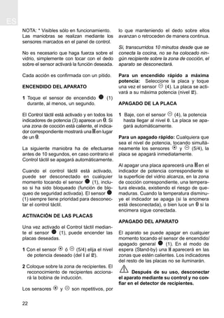ES
22
NOTA: * Visibles sólo en funcionamiento.
Las maniobras se realizan mediante los
sensores marcados en el panel de control.
No es necesario que haga fuerza sobre el
vidrio, simplemente con tocar con el dedo
sobre el sensor activará la función deseada.
Cada acción es confirmada con un pitido.
ENCENDIDO DEL APARATO
1 Toque el sensor de encendido (1)
durante, al menos, un segundo.
El Control táctil está activado y en todos los
indicadores de potencia (3) aparece un 0. Si
una zona de cocción está caliente, el indica-
dor correspondiente mostrará unaH en lugar
de un 0.
La siguiente maniobra ha de efectuarse
antes de 10 segundos, en caso contrario el
Control táctil se apagará automáticamente.
Cuando el control táctil está activado,
puede ser desconectado en cualquier
momento tocando el sensor (1), inclu-
so si ha sido bloqueado (función de blo-
queo de seguridad activada). El sensor
(1) siempre tiene prioridad para desconec-
tar el control táctil.
ACTIVACIÓN DE LAS PLACAS
Una vez activado el Control táctil median-
te el sensor (1), puede encender las
placas deseadas.
1 Con el sensor ó (5/4) elija el nivel
de potencia deseado (del 1 al 12).
2 Coloque sobre la zona de recipientes. El
reconocimiento de recipientes acciona-
rá la bobina de inducción.
Los sensores y son repetitivos, por
lo que manteniendo el dedo sobre ellos
avanzan o retroceden de manera continua.
Si, transcurridos 10 minutos desde que se
conecta la cocina, no se ha colocado nin-
gún recipiente sobre la zona de cocción, el
aparato se desconectará.
Para un encendido rápido a máxima
potencia: Seleccione la placa y toque
una vez el sensor (4). La placa se acti-
vará a su máxima potencia (nivel 12).
APAGADO DE LA PLACA
1 Baje, con el sensor (4), la potencia
hasta llegar al nivel 0. La placa se apa-
gará automáticamente.
Para un apagado rápido: Cualquiera que
sea el nivel de potencia, tocando simultá-
neamente los sensores y (5/4), la
placa se apagará inmediatamente.
Al apagar una placa aparecerá una H en el
indicador de potencia correspondiente si
la superficie del vidrio alcanza, en la zona
de cocción correspondiente, una tempera-
tura elevada, existiendo el riesgo de que-
maduras. Cuando la temperatura disminu-
ye el indicador se apaga (si la encimera
está desconectada), o bien luce un 0 si la
encimera sigue conectada.
APAGADO DEL APARATO
El aparato se puede apagar en cualquier
momento tocando el sensor de encendido/
apagado general (1). En el modo de
espera (Stand-by) una H aparecerá en las
zonas que estén calientes. Los indicadores
del resto de las placas no se iluminarán.
Después de su uso, desconectar
el aparato mediante su control y no con-
fiar en el detector de recipientes.
 