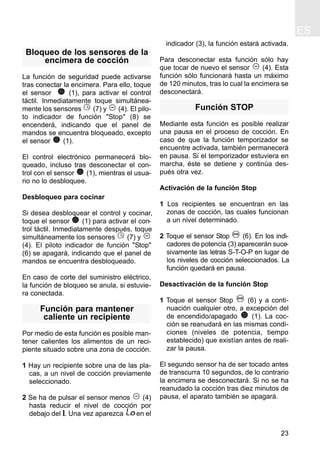 ES
23
Bloqueo de los sensores de la
encimera de cocción
La función de seguridad puede activarse
tras conectar la encimera. Para ello, toque
el sensor (1), para activar el control
táctil. Inmediatamente toque simultánea-
mente los sensores (7) y (4). El pilo-
to indicador de función "Stop" (8) se
encenderá, indicando que el panel de
mandos se encuentra bloqueado, excepto
el sensor (1).
El control electrónico permanecerá blo-
queado, incluso tras desconectar el con-
trol con el sensor (1), mientras el usua-
rio no lo desbloquee.
Desbloqueo para cocinar
Si desea desbloquear el control y cocinar,
toque el sensor (1) para activar el con-
trol táctil. Inmediatamente después, toque
simultáneamente los sensores (7) y
(4). El piloto indicador de función "Stop"
(6) se apagará, indicando que el panel de
mandos se encuentra desbloqueado.
En caso de corte del suministro eléctrico,
la función de bloqueo se anula, si estuvie-
ra conectada.
Función para mantener
caliente un recipiente
Por medio de esta función es posible man-
tener calientes los alimentos de un reci-
piente situado sobre una zona de cocción.
1 Hay un recipiente sobre una de las pla-
cas, a un nivel de cocción previamente
seleccionado.
2 Se ha de pulsar el sensor menos (4)
hasta reducir el nivel de cocción por
debajo del 1. Una vez aparezca en el
indicador (3), la función estará activada.
Para desconectar esta función sólo hay
que tocar de nuevo el sensor (4). Esta
función sólo funcionará hasta un máximo
de 120 minutos, tras lo cual la encimera se
desconectará.
Función STOP
Mediante esta función es posible realizar
una pausa en el proceso de cocción. En
caso de que la función temporizador se
encuentre activada, también permanecerá
en pausa. Si el temporizador estuviera en
marcha, éste se detiene y continúa des-
pués otra vez.
Activación de la función Stop
1 Los recipientes se encuentran en las
zonas de cocción, las cuales funcionan
a un nivel determinado.
2 Toque el sensor Stop (6). En los indi-
cadores de potencia (3) aparecerán suce-
sivamente las letras S-T-O-P en lugar de
los niveles de cocción seleccionados. La
función quedará en pausa.
Desactivación de la función Stop
1 Toque el sensor Stop (6) y a conti-
nuación cualquier otro, a excepción del
de encendido/apagado (1). La coc-
ción se reanudará en las mismas condi-
ciones (niveles de potencia, tiempo
establecido) que existían antes de reali-
zar la pausa.
El segundo sensor ha de ser tocado antes
de transcurra 10 segundos, de lo contrario
la encimera se desconectará. Si no se ha
reanudado la cocción tras diez minutos de
pausa, el aparato también se apagará.
 