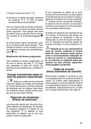 ES
25
1 Toque el sensor de reloj (7).
2 Introduzca el tiempo deseado mediante
los sensores ó (5/4). El piloto
correspondiente (9) parapadea.
Una vez transcurrido el tiempo programa-
do se emitirá una serie de pitidos durante
varios segundos. Para apagar esta serie
de pitidos toque cualquiera de los senso-
res, excepto el de encendido/apagado
(1).
El temporizador sigue funcionando cuan-
do la encimera está desconectada. Para
cambiar el tiempo, ha de conectar la coci-
na mediante el sensor de encendido/apa-
gado (1).
Modificación del tiempo programado
Para modificar el tiempo programado, ha
de tocar el sensor del reloj (7) hasta
que parpadee el piloto de control (9).
Entonces le será posible leer y modificar el
tiempo.
Energía suministrada según el
nivel de potencia seleccionado
Tenga en cuenta que las zonas de
inducción ajustan la energía suministrada
en función del tamaño y del tipo (material)
de recipiente que se coloque sobre ellas.
Un recipiente menor recibirá menos ener-
gía que uno de mayor tamaño.
Detección de recipientes
(Placas de inducción)
Las zonas de cocción por inducción incor-
poran detector de recipientes. El indicador
de potencia mostrará el símbolo de "no
hay recipiente" si, estando la zona
encendida, se detecta que no hay reci-
piente o éste es inadecuado.
Si los recipientes se retiran de la zona
durante su funcionamiento, la placa dejará
automáticamente de suministrar energía y
mostrará el símbolo de "no hay recipiente"
. Cuando vuelva a colocarse el recipien-
te sobre la zona de cocción, se reanuda el
suministro de energía en el nivel de poten-
cia que estaba seleccionado.
El tiempo de detección de recipiente es de
10 minutos. Si transcurre ese tiempo sin
que se coloque un recipiente, o éste es
inadecuado, la zona de cocción se desac-
tiva. El indicador de potencia pasará de
mostrar el símbolo "no hay recipiente" a 0.
Después de su uso, desconecte la
zona de cocción mediante el control
táctil. En caso contrario podría produ-
cirse un funcionamiento indeseado de
la zona de cocción si, inadvertidamen-
te, se colocara un recipiente sobre ella
durante los diez minutos siguientes.
¡Evite posibles accidentes!
Golpe de cocción
(Inicio automático de cocción)
Esta función le facilita el cocinado ya que
no necesitará estar Vd. presente durante el
mismo. El Control táctil preprograma la
placa elegida al nivel de potencia máximo
y la baja posteriormente al nivel de poten-
cia deseado, seleccionado por Vd., al cabo
de un tiempo determinado. (Ver tabla 3).
 