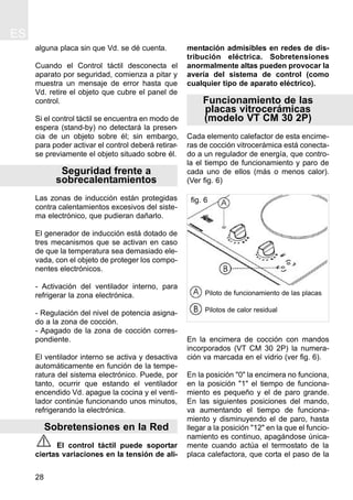 ES
28
alguna placa sin que Vd. se dé cuenta.
Cuando el Control táctil desconecta el
aparato por seguridad, comienza a pitar y
muestra un mensaje de error hasta que
Vd. retire el objeto que cubre el panel de
control.
Si el control táctil se encuentra en modo de
espera (stand-by) no detectará la presen-
cia de un objeto sobre él; sin embargo,
para poder activar el control deberá retirar-
se previamente el objeto situado sobre él.
Seguridad frente a
sobrecalentamientos
Las zonas de inducción están protegidas
contra calentamientos excesivos del siste-
ma electrónico, que pudieran dañarlo.
El generador de inducción está dotado de
tres mecanismos que se activan en caso
de que la temperatura sea demasiado ele-
vada, con el objeto de proteger los compo-
nentes electrónicos.
- Activación del ventilador interno, para
refrigerar la zona electrónica.
- Regulación del nivel de potencia asigna-
do a la zona de cocción.
- Apagado de la zona de cocción corres-
pondiente.
El ventilador interno se activa y desactiva
automáticamente en función de la tempe-
ratura del sistema electrónico. Puede, por
tanto, ocurrir que estando el ventilador
encendido Vd. apague la cocina y el venti-
lador continúe funcionando unos minutos,
refrigerando la electrónica.
Sobretensiones en la Red
El control táctil puede soportar
ciertas variaciones en la tensión de ali-
mentación admisibles en redes de dis-
tribución eléctrica. Sobretensiones
anormalmente altas pueden provocar la
avería del sistema de control (como
cualquier tipo de aparato eléctrico).
Funcionamiento de las
placas vitrocerámicas
(modelo VT CM 30 2P)
Cada elemento calefactor de esta encime-
ras de cocción vitrocerámica está conecta-
do a un regulador de energía, que contro-
la el tiempo de funcionamiento y paro de
cada uno de ellos (más o menos calor).
(Ver fig. 6)
En la encimera de cocción con mandos
incorporados (VT CM 30 2P) la numera-
ción va marcada en el vidrio (ver fig. 6).
En la posición "0" la encimera no funciona,
en la posición "1" el tiempo de funciona-
miento es pequeño y el de paro grande.
En las siguientes posiciones del mando,
va aumentando el tiempo de funciona-
miento y disminuyendo el de paro, hasta
llegar a la posición "12" en la que el funcio-
namiento es continuo, apagándose única-
mente cuando actúa el termostato de la
placa calefactora, que corta el paso de la
fig. 6
Piloto de funcionamiento de las placas
Pilotos de calor residual
 