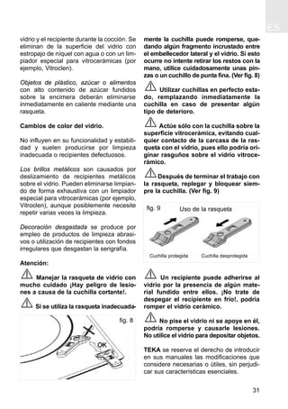 ES
31
vidrio y el recipiente durante la cocción. Se
eliminan de la superficie del vidrio con
estropajo de níquel con agua o con un lim-
piador especial para vitrocerámicas (por
ejemplo, Vitroclen).
Objetos de plástico, azúcar o alimentos
con alto contenido de azúcar fundidos
sobre la encimera deberán eliminarse
inmediatamente en caliente mediante una
rasqueta.
Cambios de color del vidrio.
No influyen en su funcionalidad y estabili-
dad y suelen producirse por limpieza
inadecuada o recipientes defectuosos.
Los brillos metálicos son causados por
deslizamiento de recipientes metálicos
sobre el vidrio. Pueden eliminarse limpian-
do de forma exhaustiva con un limpiador
especial para vitrocerámicas (por ejemplo,
Vitroclen), aunque posiblemente necesite
repetir varias veces la limpieza.
Decoración desgastada se produce por
empleo de productos de limpieza abrasi-
vos o utilización de recipientes con fondos
irregulares que desgastan la serigrafía.
Atención:
Manejar la rasqueta de vidrio con
mucho cuidado ¡Hay peligro de lesio-
nes a causa de la cuchilla cortante!.
Si se utiliza la rasqueta inadecuada-
mente la cuchilla puede romperse, que-
dando algún fragmento incrustado entre
el embellecedor lateral y el vidrio. Si esto
ocurre no intente retirar los restos con la
mano, utilice cuidadosamente unas pin-
zas o un cuchillo de punta fina. (Ver fig. 8)
Utilizar cuchillas en perfecto esta-
do, remplazando inmediatamente la
cuchilla en caso de presentar algún
tipo de deterioro.
Actúe sólo con la cuchilla sobre la
superficie vitrocerámica, evitando cual-
quier contacto de la carcasa de la ras-
queta con el vidrio, pues ello podría ori-
ginar rasguños sobre el vidrio vitroce-
rámico.
Después de terminar el trabajo con
la rasqueta, replegar y bloquear siem-
pre la cuchilla. (Ver fig. 9)
Un recipiente puede adherirse al
vidrio por la presencia de algún mate-
rial fundido entre ellos. ¡No trate de
despegar el recipiente en frío!, podría
romper el vidrio cerámico.
No pise el vidrio ni se apoye en él,
podría romperse y causarle lesiones.
No utilice el vidrio para depositar objetos.
TEKA se reserva el derecho de introducir
en sus manuales las modificaciones que
considere necesarias o útiles, sin perjudi-
car sus características esenciales.
fig. 9
Cuchilla protegida Cuchilla desprotegida
Uso de la rasqueta
fig. 8
 