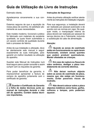 PT
35
Estimado cliente,
Agradecemos sinceramente a sua con-
fiança.
Estamos seguros de que a aquisição da
nossa placa de cozinha, irá satisfazer ple-
namente as suas necessidades.
Este modelo moderno, funcional e prático
foi fabricado com materiais de excelente
qualidade, os quais foram submetidos a
um severo controlo de qualidade durante
todo o processo de fabrico.
Antes da sua instalação e utilização, deve
ler atentamente este manual e seguir
exactamente as suas instruções, para
garantir um melhor resultado na utilização
do aparelho.
Guardar este Manual de Instruções num
local seguro para o poder consultar e assim
cumprir com os requisitos da garantia.
Para poder beneficiar da garantia, é
imprescindível apresentar a factura de
compra do aparelho juntamente com o
certificado de garantia.
Guardar o Certificado de Garantia
e a folha de dados técnicos junto ao
manual de instruções durante a vida
útil do aparelho. Contém dados técni-
cos importantes.
Instruções de Segurança
Antes da primeira utilização verificar atenta-
mente as instruções de instalação e ligação.
Para sua segurança, a instalação deverá
ser realizada por pessoal autorizado e de
acordo com as normas em vigor. De qual-
quer modo, a manipulação interna da
placa deverá ser realizada por pessoal do
serviço técnico da o Fabricante, incluindo
a substituição do cabo de alimentação.
Atenção:
Quando as zonas de cozinhado
estão em funcionamento ou após terem
funcionado, existem zonas quentes
que podem produzir queimaduras.
Manter afastadas as crianças.
Em caso de ruptura ou fissura do
vidro cerâmico, desligar a placa ime-
diatamente da corrente eléctrica.
Não deixar nenhum objecto
sobre as zonas de cozinhado da placa,
mesmo que não esteja em funciona-
mento. Evitar possiveis riscos de
incêndio.
Não deverá colocar sobre a placa
objectos metálicos como facas, garfos,
colheres e tampas, pois poderiam
aquecer.
Guía de Utilização do Livro de Instruções
 