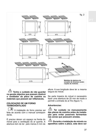 PT
37
Tenha o cuidado de não guardar
na gaveta objectos que possam obstruir
o ventilador da placa de cozinha ou
materiais que possam ser inflamáveis.
COLOCAÇÃO DE UM FORNO
TERMOVENTILADO
A instalação do forno precisa ser
feita de acordo com o manual correspon-
dente.
É preciso deixar um espaço na frente do
móvel para a ventilação do ar quente. A
abertura tem de ter pelo menos 5 mm de
altura. A sua longitude deve ter a mesma
largura do móvel.
Na parte traseira do móvel é necessário
fazer uma abertura de 20 mm de modo a
permitir a entrada do ar frio (figura 1).
Advertencias:
Ter cuidado no manuseamento
das placas de cozinha antes da instala-
ção para evitar possíveis ferimentos
nas zonas que possuem arestas.
Durante a instalação de móveis ou
aparelhos sobre a placa, esta deve ser
fig. 2
570
500
500
500
500
500
875
720 1025
1175
Medidas de abertura de
encastre de diversas combi-
nações de módulos
 