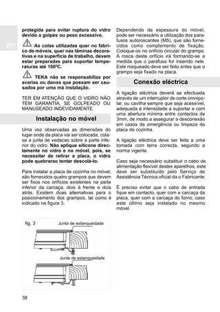 PT
38
protegida para evitar ruptura do vidro
devido a golpes ou peso excessivo.
As colas utilizadas quer no fabri-
co de móveis, quer nas lâminas decora-
tivas e na superfície de trabalho, devem
estar preparadas para suportar tempe-
raturas até 100ºC.
TEKA não se responsabiliza por
avarias ou danos que possam ser cau-
sados por uma má instalação.
TER EM ATENÇÃO QUE O VIDRO NÃO
TEM GARANTIA, SE GOLPEADO OU
MANUSEADO INDEVIDAMENTE.
Instalação no móvel
Uma vez observadas as dimensões do
lugar onde da placa vai ser colocada, cola-
se a junta de vedacao sobre a parte infe-
rior do vidro. Não aplique silicone direc-
tamente no vidro e no móvel, pois, se
necessitar de retirar a placa, o vidro
pode quebrarao tentar descolá-lo.
Para instalar a placa de cozinha no móvel,
são fornecidos quatro grampos que devem
ser fixos nos orifícios existentes na parte
inferior da carcaça, dois à frente e dois
atrás. Existem duas alternativas para o
posicionamento dos grampos, tal como é
indicado na figura 3.
Dependendo da espessura do móvel,
pode ser necessário a utilização dos para-
fusos autoroscantes (M5), que são forne-
cidos como complemento de fixação.
Coloque-os no orifício circular do grampo.
A rosca deste orifício irá formando-se a
medida que o parafuso for inserido nele.
Este rosqueado deve ser feito antes que o
grampo seja fixado na placa.
Conexão eléctrica
A ligação eléctrica deverá se efectuada
através de um interruptor de corte omnipo-
lar, ou cavilha sempre que seja acessível,
adequada à intensidade a suportar e com
uma abertura mínima entre contactos de
3mm, de modo a assegurar a desconexão
em casos de emergência ou limpeza da
placa de cozinha.
A ligação eléctrica deve ser feita a uma
tomada com terra correcta, segundo a
norma vigente.
Caso seja necessário substituir o cabo de
alimentação flexível destes aparelhos, este
deve ser substituído pelo Serviço de
Assistência Técnica oficial da o Fabricante.
É preciso evitar que o cabo de entrada
fique em contacto, quer com a carcaça da
placa, quer com a carcaça do forno, caso
este último seja instalado no mesmo
móvel.
fig. 3 Junta de estanqueidade
Junta de estanqueidade
 