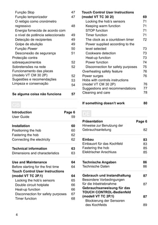 47
47
48
49
49
49
50
51
Protecção contra
sobreaquecimentos
Sobretensões na rede
Funcionamento das placas
(modelo VT CM 30 2P)
Sugestões e recomendações
Limpeza e conservação
Se alguma coisa não funciona
Função Stop
Função temporizador
O relógio como cronómetro
regressivo
Energia fornecida de acordo com
o nível de potência seleccionado
Detecção de recipientes
Golpe de ebulição
Função Power
Desconexão de segurança
52
52
52
53
54
57
Touch Control User Instructions
(model VT TC 30 2I) 69
71
71
71
71
72
73
73
73
74
75
Locking the hob’s sensors
Keeping warm function
STOP function
Timer function
The clock as a countdown timer
Power supplied according to the
level selected
Cookware detection
Heat-up function
Power function
Disconnection for safety purposes
Overheating safety feature
Power surges
Hobs with controls instructions
(model VT CM 30 2P)
Suggestions and recommendations
Cleaning and care
If something doesn’t work
76
76
Introduction
User Guide
Installation
Positioning the hob
Fastering the hob
Connecting the electricity
Technical information
Dimensions and characteristics
Use and Maintenance
Before starting for the first time
Touch Control User Instructions
(model VT TC 2P.1)
Page 6
59
60
60
62
62
63
63
64
64
64
65
66
66
67
68
GB
Locking the hob’s sensors
Double circuit hotplate
Heat-up function
Disconnection for safety purposes
Timer function
Präsentation
Hinweise zur Benutzung der
Gebrauchsanleitung
Einbau
Einbauort für das Kochfeld
Fastering the hob
Elektrischer Anschluss
Technische Angaben
Technische Daten
Gebrauch und Instandhaltung
Besondere Vorbedingungen
für die Inbetriebnahme
Gebrauchsanweisung für das
TOUCH CONTROL-Bedienfeld
(modell VT TC 2P.1)
DE
Blockierung der Sensoren
des Kochfelds
4
Page 6
82
83
83
85
85
86
86
87
87
87
89
76
77
78
80
 