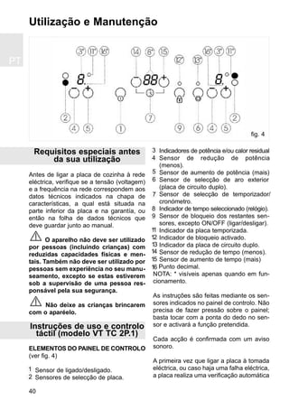 PT
40
Requisitos especiais antes
da sua utilização
Antes de ligar a placa de cozinha à rede
eléctrica, verifique se a tensão (voltagem)
e a frequência na rede correspondem aos
datos técnicos indicados na chapa de
características, a qual está situada na
parte inferior da placa e na garantía, ou
então na folha de dados técnicos que
deve guardar junto ao manual.
O aparelho não deve ser utilizado
por pessoas (incluindo crianças) com
reduzidas capacidades físicas e men-
tais. Também não deve ser utilizado por
pessoas sem experiência no seu manu-
seamento, excepto se estas estiverem
sob a supervisão de uma pessoa res-
ponsável pela sua segurança.
Não deixe as crianças brincarem
com o aparéelo.
Instruções de uso e controlo
táctil (modelo VT TC 2P.1)
ELEMENTOS DO PAINEL DE CONTROLO
(ver fig. 4)
Sensor de ligado/desligado.
Sensores de selecção de placa.
Indicadores de potência e/ou calor residual
Sensor de redução de potência
(menos).
Sensor de aumento de potência (mais)
Sensor de selecção de aro exterior
(placa de circuito duplo).
Sensor de selecção de temporizador/
cronómetro.
Indicador de tempo seleccionado (relógio).
Sensor de bloqueio dos restantes sen-
sores, excepto ON/OFF (ligar/desligar).
Indicador da placa temporizada.
Indicador de bloqueio activado.
Indicador da placa de circuito duplo.
Sensor de redução de tempo (menos).
Sensor de aumento de tempo (mais)
Punto decimal.
NOTA: * visíveis apenas quando em fun-
cionamento.
As instruções são feitas mediante os sen-
sores indicados no painel de controlo. Não
precisa de fazer pressão sobre o painel;
basta tocar com a ponta do dedo no sen-
sor e activará a função pretendida.
Cada acção é confirmada com um aviso
sonoro.
A primeira vez que ligar a placa à tomada
eléctrica, ou caso haja uma falha eléctrica,
a placa realiza uma verificação automática
Utilização e Manutenção
1
2
3
4
5
6
7
11
12
9
8
14
15
fig. 4
13
16
 