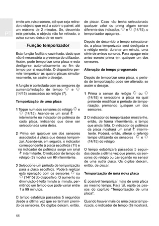 PT
44
emite um aviso sonoro, até que seja retira-
do o objecto que está a cobrir o painel, até
um máximo de 2 minutos. Se, decorrido
este período, o objecto não for retirado, o
aviso sonoro deixa de se ouvir.
Função temporizador
Esta função facilita o cozinhado, dado que
não é necessária a presença do utilizador.
Assim, pode temporizar uma placa e esta
desliga-se automaticamente ao fim do
tempo por si escolhido. O dispositivo per-
mite temporizar as quatro placas simulta-
neamente, se assim o desejar.
A função é controlada com os sensores de
aumento/redução de tempo e
(14/15) associados ao relógio (7).
Temporização de uma placa
1 Toque num dos sensores do relógio e
(14/15). Acende-se um sinal
intermitente no indicador de potência de
cada placa, indicando que deve ser
seleccionada uma delas.
2 Prima em qualquer um dos sensores
associados à placa que deseja tempori-
zar. Acende-se, em seguida, o indicador
correspondente à placa escolhida (11) e
no indicador de potência surge um sinal
intermitente. O indicador de tempo do
relógio (8) mostra um 00 intermitente.
3 Seleccione um período de temporização
para a placa escolhida. Poderá realizar
esta operação com os sensores ou
(14/15) do dispositivo. O aumento ou
diminuição é feito minuto a minuto, per-
mitindo um tempo que pode variar entre
1 a 99 minutos.
O tempo estabiliza passados 5 segundos
desde a última vez que se tenham premi-
do os sensores. Os dígitos deixam, então,
de piscar. Caso não tenha seleccionado
qualquer valor ou prima algum sensor
diferente dos indicados, e (14/15), o
temporizador apaga-se.
Depois de decorrido o tempo selecciona-
do, a placa temporizada será desligada e
o relógio emite, durante um minuto, uma
série de avisos sonoros. Para apagar este
aviso sonoro prima em qualquer um dos
sensores.
Alteração do tempo programado
Depois de temporizar uma placa, o perío-
do de temporização pode ser alterado, se
assim o desejar.
1 Prima o sensor do relógio ou
(14/15) e seleccione a placa na qual
pretende modificar o período de tempo-
rização, premando qualquer um dos
sensores.
2 O indicador do temporizador mostra-lhe,
então, de forma intermitente, o tempo
que ainda falta. O indicador de potência
da placa mostrará um sinal intermi-
tente. Poderá, então, alterar o referido
tempo utilizando os sensores e
(14/15) do relógio.
O tempo estabilizará passados 5 segun-
dos desde a última vez que premiu os sen-
sores do relógio ou carregando no sensor
de uma outra placa. Os dígitos deixam,
então, de piscar.
Temporização de uma nova placa
É possível temporizar mais de uma placa
ao mesmo tempo. Para tal, repita os pas-
sos do capítulo "Temporização de uma
placa".
Quando houver mais de uma placa tempo-
rizada, o indicador de tempo (8) mostrará,
 
