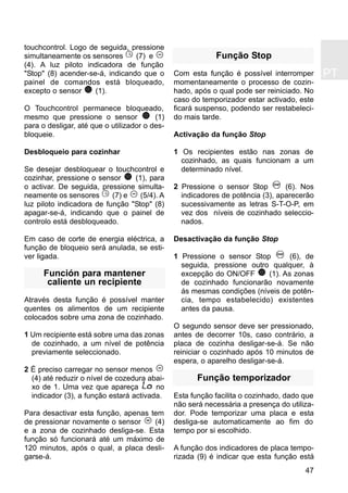 47
PT
touchcontrol. Logo de seguida, pressione
simultaneamente os sensores (7) e
(4). A luz piloto indicadora de função
"Stop" (8) acender-se-á, indicando que o
painel de comandos está bloqueado,
excepto o sensor (1).
O Touchcontrol permanece bloqueado,
mesmo que pressione o sensor (1)
para o desligar, até que o utilizador o des-
bloqueie.
Desbloqueio para cozinhar
Se desejar desbloquear o touchcontrol e
cozinhar, pressione o sensor (1), para
o activar. De seguida, pressione simulta-
neamente os sensores (7) e (5/4). A
luz piloto indicadora de função "Stop" (8)
apagar-se-á, indicando que o painel de
controlo está desbloqueado.
Em caso de corte de energia eléctrica, a
função de bloqueio será anulada, se esti-
ver ligada.
Función para mantener
caliente un recipiente
Através desta função é possível manter
quentes os alimentos de um recipiente
colocados sobre uma zona de cozinhado.
1 Um recipiente está sobre uma das zonas
de cozinhado, a um nível de potência
previamente seleccionado.
2 É preciso carregar no sensor menos
(4) até reduzir o nível de cozedura abai-
xo de 1. Uma vez que apareça no
indicador (3), a função estará activada.
Para desactivar esta função, apenas tem
de pressionar novamente o sensor (4)
e a zona de cozinhado desliga-se. Esta
função só funcionará até um máximo de
120 minutos, após o qual, a placa desli-
garse-á.
Função Stop
Com esta função é possível interromper
momentaneamente o processo de cozin-
hado, após o qual pode ser reiniciado. No
caso do temporizador estar activado, este
ficará suspenso, podendo ser restabeleci-
do mais tarde.
Activação da função Stop
1 Os recipientes estão nas zonas de
cozinhado, as quais funcionam a um
determinado nível.
2 Pressione o sensor Stop (6). Nos
indicadores de potência (3), aparecerão
sucessivamente as letras S-T-O-P, em
vez dos níveis de cozinhado seleccio-
nados.
Desactivação da função Stop
1 Pressione o sensor Stop (6), de
seguida, pressione outro qualquer, à
excepção do ON/OFF (1). As zonas
de cozinhado funcionarão novamente
ás mesmas condições (níveis de potên-
cia, tempo estabelecido) existentes
antes da pausa.
O segundo sensor deve ser pressionado,
antes de decorrer 10s, caso contrário, a
placa de cozinha desligar-se-á. Se não
reiniciar o cozinhado após 10 minutos de
espera, o aparelho desligar-se-á.
Função temporizador
Esta função facilita o cozinhado, dado que
não será necessária a presença do utiliza-
dor. Pode temporizar uma placa e esta
desliga-se automaticamente ao fim do
tempo por si escolhido.
A função dos indicadores de placa tempo-
rizada (9) é indicar que esta função está
 