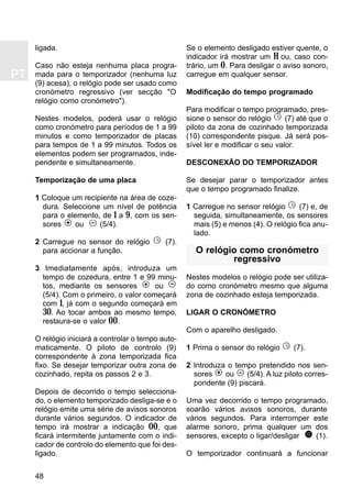 PT
48
ligada.
Caso não esteja nenhuma placa progra-
mada para o temporizador (nenhuma luz
(9) acesa), o relógio pode ser usado como
cronómetro regressivo (ver secção "O
relógio como cronómetro").
Nestes modelos, poderá usar o relógio
como cronómetro para períodos de 1 a 99
minutos e como temporizador de placas
para tempos de 1 a 99 minutos. Todos os
elementos podem ser programados, inde-
pendente e simultaneamente.
Temporização de uma placa
1 Coloque um recipiente na área de coze-
dura. Seleccione um nível de potência
para o elemento, de 1 a 9, com os sen-
sores ou (5/4).
2 Carregue no sensor do relógio (7).
para accionar a função.
3 Imediatamente após, introduza um
tempo de cozedura, entre 1 e 99 minu-
tos, mediante os sensores ou
(5/4). Com o primeiro, o valor começará
com 1, já com o segundo começará em
30. Ao tocar ambos ao mesmo tempo,
restaura-se o valor 00.
O relógio iniciará a controlar o tempo auto-
maticamente. O piloto de controlo (9)
correspondente à zona temporizada fica
fixo. Se desejar temporizar outra zona de
cozinhado, repita os passos 2 e 3.
Depois de decorrido o tempo selecciona-
do, o elemento temporizado desliga-se e o
relógio emite uma série de avisos sonoros
durante vários segundos. O indicador de
tempo irá mostrar a indicação 00, que
ficará intermitente juntamente com o indi-
cador de controlo do elemento que foi des-
ligado.
Se o elemento desligado estiver quente, o
indicador irá mostrar um H ou, caso con-
trário, um 0. Para desligar o aviso sonoro,
carregue em qualquer sensor.
Modificação do tempo programado
Para modificar o tempo programado, pres-
sione o sensor do relógio (7) até que o
piloto da zona de cozinhado temporizada
(10) correspondente pisque. Já será pos-
sível ler e modificar o seu valor.
DESCONEXÃO DO TEMPORIZADOR
Se desejar parar o temporizador antes
que o tempo programado finalize.
1 Carregue no sensor relógio (7) e, de
seguida, simultaneamente, os sensores
mais (5) e menos (4). O relógio fica anu-
lado.
O relógio como cronómetro
regressivo
Nestes modelos o relógio pode ser utiliza-
do como cronómetro mesmo que alguma
zona de cozinhado esteja temporizada.
LIGAR O CRONÓMETRO
Com o aparelho desligado.
1 Prima o sensor do relógio (7).
2 Introduza o tempo pretendido nos sen-
sores ou (5/4). A luz piloto corres-
pondente (9) piscará.
Uma vez decorrido o tempo programado,
soarão vários avisos sonoros, durante
vários segundos. Para interromper este
alarme sonoro, prima qualquer um dos
sensores, excepto o ligar/desligar (1).
O temporizador continuará a funcionar
 