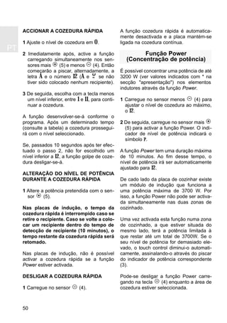 PT
50
ACCIONAR A COZEDURA RÁPIDA
1 Ajuste o nível de cozedura em 0.
2 Imediatamente após, active a função
carregando simultaneamente nos sen-
sores mais (5) e menos (4). Então
começarão a piscar, alternadamente, a
letra A e o número 12 (A e se não
tiver sido colocado nenhum recipiente).
3 De seguida, escolha com a tecla menos
um nível inferior, entre 1 e 11, para conti-
nuar a cozedura.
A função desenvolver-se-á conforme o
programa. Após um determinado tempo
(consulte a tabela) a cozedura prossegui-
rá com o nível seleccionado.
Se, passados 10 segundos após ter efec-
tuado o passo 2, não for escolhido um
nível inferior a 12, a função golpe de coze-
dura desligar-se-á.
ALTERAÇÃO DO NÍVEL DE POTÊNCIA
DURANTE A COZEDURA RÁPIDA
1 Altere a potência pretendida com o sen-
sor (5).
Nas placas de indução, o tempo da
cozedura rápida é interrompido caso se
retire o recipiente. Caso se volte a colo-
car um recipiente dentro do tempo de
detecção de recipiente (10 minutos), o
tempo restante da cozedura rápida será
retomado.
Nas placas de indução, não é possível
activar a cozedura rápida se a função
Power estiver activada.
DESLIGAR A COZEDURA RÁPIDA
1 Carregue no sensor (4).
A função cozedura rápida é automatica-
mente desactivada e a placa mantém-se
ligada na cozedura contínua.
Função Power
(Concentração de potência)
É possível concentrar uma potência de até
3200 W (ver valores indicados com * na
secção "apresentação") nos elementos
indutores através da função Power.
1 Carregue no sensor menos (4) para
ajustar o nível de cozedura ao máximo,
o 12.
2 De seguida, carregue no sensor mais
(5) para activar a função Power. O indi-
cador de nível de potência indicará o
símbolo P.
A função Power tem uma duração máxima
de 10 minutos. Ao fim desse tempo, o
nível de potência irá ser automaticamente
ajustado para 12.
De cado lado da placa de cozinhar existe
um módulo de indução que funciona a
uma potência máxima de 3700 W. Por
isso, a função Power não pode ser activa-
da simultaneamente nas duas zonas de
cozinhado.
Uma vez activada esta função numa zona
de cozinhado, a que estiver situada do
mesmo lado, terá a potência limitada à
que restar até um total de 3700W. Se o
seu nível de potência for demasiado ele-
vado, o touch control diminui-o automati-
camente, assinalando-o através do piscar
do indicador de potência correspondente
(3).
Pode-se desligar a função Power carre-
gando na tecla (4) enquanto a área de
cozedura estiver seleccionada.
 