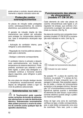 PT
52
poder activar o controlo, deverá retirar pre-
viamente o objecto colocado sobre ele.
Protecção contra
sobreaquecimentos
As placas de indução estão protegidas
contra sobreaquecimentos do sistema
electrónico, que poderiam danificá-lo.
O gerador de indução dispõe de três
mecanismos que podem ser activados
para proteger os componentes electróni-
cos, caso a temperatura alcançada seja
elevada.
- Activação do ventilador interno, para
refrigerar a zona electrónica.
- Regulação do nível de potência seleccio-
nado para o elemento.
- Desligar o elemento correspondente.
O ventilador interno é activado e desacti-
vado automaticamente, em função da
temperatura do sistema electrónico. Pode,
portanto, acontecer que, estando o venti-
lador ligado, a placa seja desligada e o
ventilador continue a funcionar durante
alguns segundos, para refrigerar a parte
electrónica.
Se uma placa de indução desligar devido
a temperatura excessivamente elevada,
depois de refrigerada voltará a ligar no
nível de potência seleccionado.
Sobretensões na rede
O Touchcontrol pode suportar
certas variações da tensão de alimenta-
ção admissíveis na rede de distribuição
eléctrica. Sobretensões anormalmente
altas podem provocar a avaria do siste-
ma de controlo (como qualquer tipo de
aparelho electrónico).
Funcionamento das placas
de vitrocerámica
(modelo VT CM 30 2P)
Cada elemento de calor das placas de
cozinha vitrocerâmicas está ligado a um
regulador de energia, que controla o fun-
cionamento e paragem de cada um deles
(mais ou menos). (Ver fig. 6)
Na placa de cozinha com comandos incor-
porados (modelo VT CM 30 2P) a numera-
ção está indicada no vidro. (Ver fig. 6).
Na posição "0", a placa de cozinha não
funciona, na posição "1" o tempo de fun-
cionamento é baixo enquanto que o de
paragem é elevado. Nas posições seguin-
tes do botão, o tempo de funcionamento
aumenta e o de paragem diminui. Na posi-
ção "12" o funcionamento é contínuo, des-
ligando-se apenas quando o termostato
do elemento de calor actuar, o qual corta a
corrente eléctrica quando atingir a potên-
cia máxima permitida.
Antes de ligar uma zona de cozinhado,
verifique se ligou o botão correspondente,
pois a cada botão corresponde uma zona
de cozinhado. Para isso, junto a cada
fig. 6
Indicador de funcionamento das placas
Indicador de calor residual
 