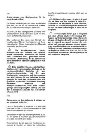 7
Anmerkungen zum Kochgeschirr für Ihr
Induktionskochfeld
Der Boden des Kochgeschirrs muss ausreichend
groß sein, um die auf der Glaskeramik markier-
ten Kochflächen vollständig zu bedecken.
Je nach Art des Kochgeschirrs (Material und
Größe) können die Kochflächen auch mit klei-
neren Behältern funktionieren.
Bitte bedenken Sie, dass zum Betrieb der
Induktionskochflächen Kochgeschirr mit ferro-
magnetischen Böden (magnetischem Material)
verwendet werden muss.
Für Induktionszonen immer
Kochgeschirr mit flachem und glattem
Boden verwenden. Kochschirr mit unebe-
nem, konkavem oder gewelltem Boden
verursacht Überhitzung, die zu Schäden an
der Glaskeramik oder am Kochgeschirr füh-
ren kann.
Bitte beachten Sie, dass die Wahl des
Kochgeschirrs einen großen Einfluss auf die
Leistungsfähigkeit jeglicher Art von
Induktionskochplatten hat. Es wird
Kochgeschirr angeboten, auf dem angege-
ben wird, dass es für das induktive Kochen
geeignet ist und das nichtsdestotrotz auf-
grund der schlechten Qualität des ferromag-
netischen Materials des
Kochgeschirrbodens über eine äußerst
geringe Leistungsfähigkeit verfügt und von
der Induktionskochplatte nur schwerlich
erkannt wird.
Remarques sur les récipients à utiliser sur
les plaques à induction
Le fond du récipient à employer doit avoir une
taille telle qu'elle couvre complètement la zone
de cuisson dessinée sur la vitre.
En fonction du type de récipient (matériel et tai-
lle) les zones à induction peuvent fonctionner
avec des récipients plus petits.
Tenez compte du fait que pour fonctionner, les
plaques à induction ont besoin de récipients à
fond ferromagnétiques (matériau attiré par un
aimant).
Utilisez toujours des récipients à fond
plat et lisse sur les plaques à induction.
L'utilisation de récipients à fond déformé,
concave ou ondulé provoque des surchauf-
fes qui peuvent endommager le verre ou le
récipient.
Tenez compte du fait que le récipient
que vous utilisez peut avoir beaucoup d'in-
fluence sur le rendement de n'importe quelle
plaque à induction En effet, vous trouverez
sur le marché un grand nombre de réci-
pients qui, bien que signalés comme appro-
priés pour l'induction, ont un rendement très
faible ou ne sont pas correctement reconnus
par la plaque à induction. Ceci est du à la fai-
ble quantité en matériau ferromagnétique de
leur fond ou à sa qualité.
DE
FR
 