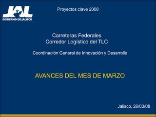 Proyectos clave 2008




        Carreteras Federales
      Corredor Logístico del TLC

Coordinación General de Innovación y Desarrollo




 AVANCES DEL MES DE MARZO



                                          Jalisco, 26/03/08
 
