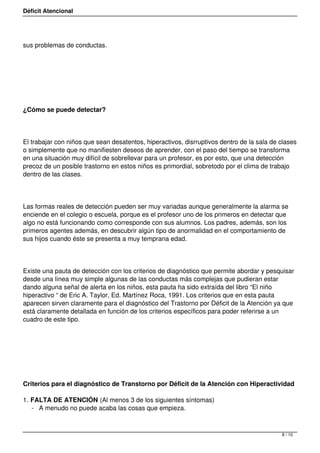 Déficit Atencional




sus problemas de conductas.




 




¿Cómo se puede detectar?




El trabajar con niños que sean desatentos, hiperactivos, disrruptivos dentro de la sala de clases
o simplemente que no manifiesten deseos de aprender, con el paso del tiempo se transforma
en una situación muy difícil de sobrellevar para un profesor, es por esto, que una detección
precoz de un posible trastorno en estos niños es primordial, sobretodo por el clima de trabajo
dentro de las clases.




Las formas reales de detección pueden ser muy variadas aunque generalmente la alarma se
enciende en el colegio o escuela, porque es el profesor uno de los primeros en detectar que
algo no está funcionando como corresponde con sus alumnos. Los padres, además, son los
primeros agentes además, en descubrir algún tipo de anormalidad en el comportamiento de
sus hijos cuando éste se presenta a muy temprana edad.




Existe una pauta de detección con los criterios de diagnóstico que permite abordar y pesquisar
desde una línea muy simple algunas de las conductas más complejas que pudieran estar
dando alguna señal de alerta en los niños, esta pauta ha sido extraída del libro “El niño
hiperactivo “ de Eric A. Taylor, Ed. Martínez Roca, 1991. Los criterios que en esta pauta
aparecen sirven claramente para el diagnóstico del Trastorno por Déficit de la Atención ya que
está claramente detallada en función de los criterios específicos para poder referirse a un
cuadro de este tipo.




 




Criterios para el diagnóstico de Transtorno por Déficit de la Atención con Hiperactividad

1. FALTA DE ATENCIÓN (Al menos 3 de los siguientes síntomas)
   - A menudo no puede acaba las cosas que empieza.



                                                                                           8 / 10
 