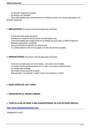Déficit Atencional




   - A menudo no parece escuchar
   - Se distrae con facilidad
   - Tiene dificultades para concentrarse en el trabajo escolar o en tareas que exigen una
atención sostenida




2. IMPULSIVIDAD (Al menos tres de los siguientes síntomas)


   -   A menudo actúa antes de pensa
   -   Cambia con excesiva frecuencia de una actividad a otra
   -   Tiene dificultades para organizarse en el trabajo (sin que haya un déficit cognitivo)
   -   Necesita supervisión constante
   -   Hay que llamarle la atención con frecuencia
   -   Le cuesta esperar turno en los juegos o en las situaciones grupales




3. HIPERACTIVIDAD (Al menos 2 de los siguientes síntomas)


   -   Corre de una lado para otro con exceso, o se sube a los muebles.
   -   Le cuesta mucho quedarse quiero en un sitio o se mueve excesivamente.
   -   Le cuesta estar sentado
   -   Se mueve mucho durante el sueño
   -   Esta siempre " en marcha" o actúa "como si lo moviera un motor"




4. INICIO ANTES DE LOS 7 AÑOS




5. DURACIÓN DE AL MENOS 6 MESES




6. TODO ELLO NO SE DEBE A UNA ESQUIZOFRENIA, NI A UN RETRASO MENTAL

http://www.eduquemosenlared.com//

 {loadposition user1}
 




                                                                                               9 / 10
 