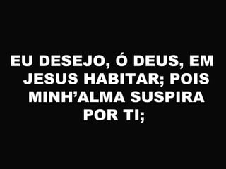 EU DESEJO, Ó DEUS, EM
JESUS HABITAR; POIS
MINH’ALMA SUSPIRA
POR TI;
 