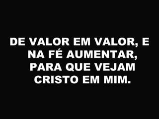 DE VALOR EM VALOR, E
NA FÉ AUMENTAR,
PARA QUE VEJAM
CRISTO EM MIM.
 
