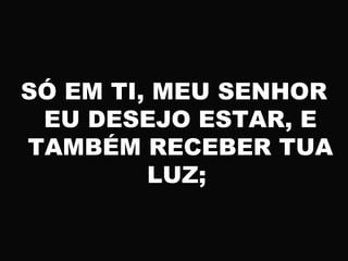 SÓ EM TI, MEU SENHOR
EU DESEJO ESTAR, E
TAMBÉM RECEBER TUA
LUZ;
 