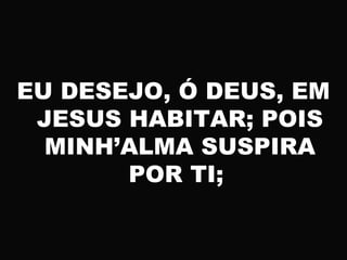 EU DESEJO, Ó DEUS, EM
JESUS HABITAR; POIS
MINH’ALMA SUSPIRA
POR TI;
 