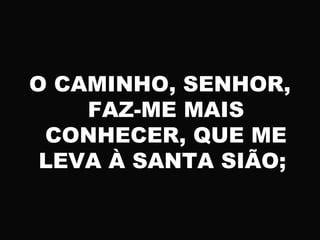 O CAMINHO, SENHOR,
FAZ-ME MAIS
CONHECER, QUE ME
LEVA À SANTA SIÃO;
 