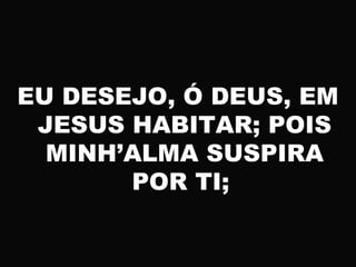 EU DESEJO, Ó DEUS, EM
JESUS HABITAR; POIS
MINH’ALMA SUSPIRA
POR TI;
 