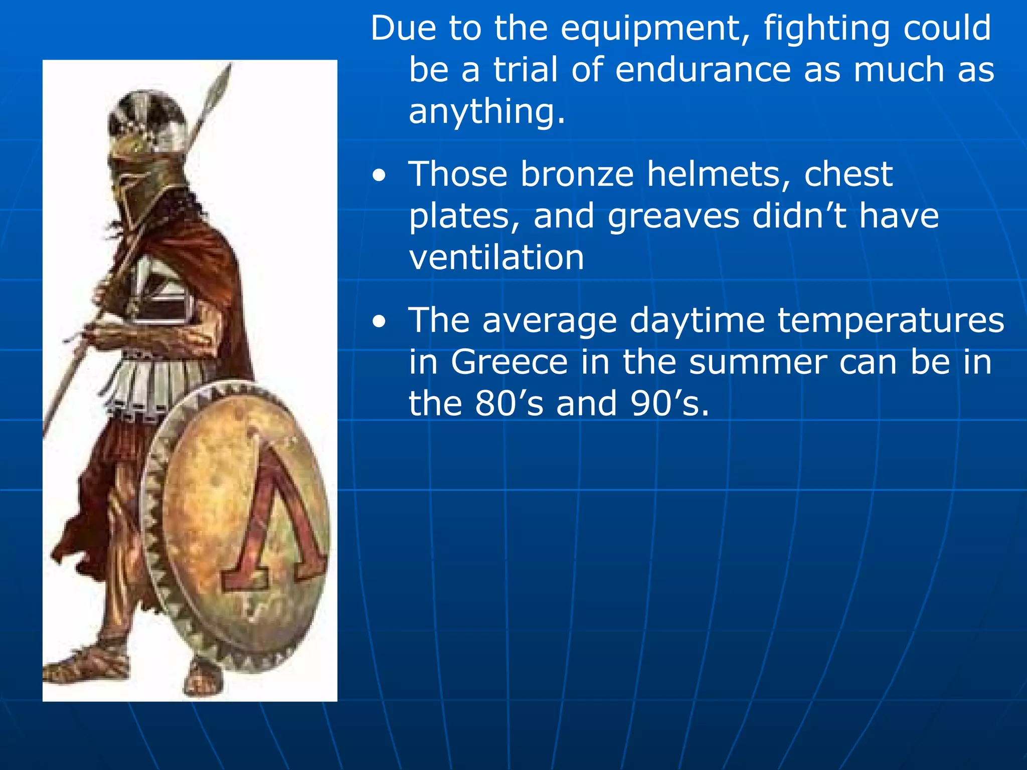Due to the equipment, fighting could be a trial of endurance as much as anything. Those bronze helmets, chest plates, and greaves didn’t have ventilation The average daytime temperatures in Greece in the summer can be in the 80’s and 90’s. 