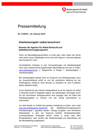 Fehler! Textmarke nicht definiert.




      Pressemitteilung
      Nr.:13/2010 – 23. Februar 2010



        Arbeitslosengeld I selbst berechnen!

        Hinweis der Agentur für Arbeit Karlsruhe auf
        Selbstberechnungsprogramm

        Wenn ein Beschäftigungsverhältnis zu Ende geht, steht neben der Suche
        nach einem neuen Arbeitsplatz immer auch die Frage an: Und was bedeutet
        das finanziell für mich?

        Grundsätzliche Hinweise zu den Voraussetzungen auf Arbeitslosengeld
        nach einer sozialversicherungspflichtigen Beschäftigung sind hier zu finden:
        www.arbeitsagentur.de (> Bürgerinnen & Bürger > Arbeitslosigkeit >
        Arbeitslosengeld).

        Bei Arbeitslosigkeit besteht dann ein Anspruch auf Arbeitslosengeld, wenn
        die Anwartschaftszeit erfüllt ist und die persönliche Meldung bei der
        Arbeitsagentur erfolgt ist. Was darunter zu verstehen ist, wird in weiteren
        Seiten detailliert erklärt.

        Durch Optimierung der internen Arbeitsabläufe ist es der Agentur für Arbeit
        in Karlsruhe heute im Regelfall möglich, bei vollständigen Unterlagen schon
        bei der terminierten Antragsannahme eine Aussage über die Höhe des
        Arbeitslosengeldes zu machen und den Antrag abschließend zu
        entscheiden.

        Um aber bereits im Vorfeld eine gewisse Vorstellung zu haben, kann unter
        www.pub.arbeitsagentur.de/alt.html   das    Selbstberechnungsprogramm
        Arbeitslosengeld I gestartet werden. Wenige Eingaben sind erforderlich
        (Kalenderjahr in dem der Anspruch entsteht, Bruttoarbeitsentgelt,
        Lohnsteuerklasse, Kindergeld ja/nein, Arbeit in neuen oder alten
        Bundesländern), dann werden das Arbeitslosengeld pro Kalendertag und
        der Monatsbetrag ausgewiesen.

Agentur für Arbeit Karlsruhe, Pressestelle   Ansprechpartnerin: Ingrid Koschel           Tel: 0 721 8 23-16 92
Brauerstr. 10, 76135 Karlsruhe               eMail: karlsruhe.presse@arbeitsagentur.de   Fax: 0 721 8 23-20 02
                                                                                         www.arbeitsagentur.de
 