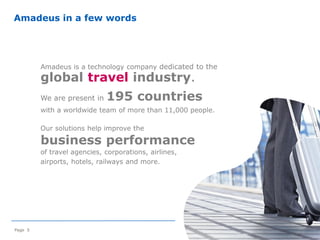 Amadeus is a technology company dedicated to the
global travel industry.
We are present in 195 countries
with a worldwide team of more than 11,000 people.
Our solutions help improve the
business performance
of travel agencies, corporations, airlines,
airports, hotels, railways and more.
©2014AmadeusITGroupSA
Page 5
Amadeus in a few words
 
