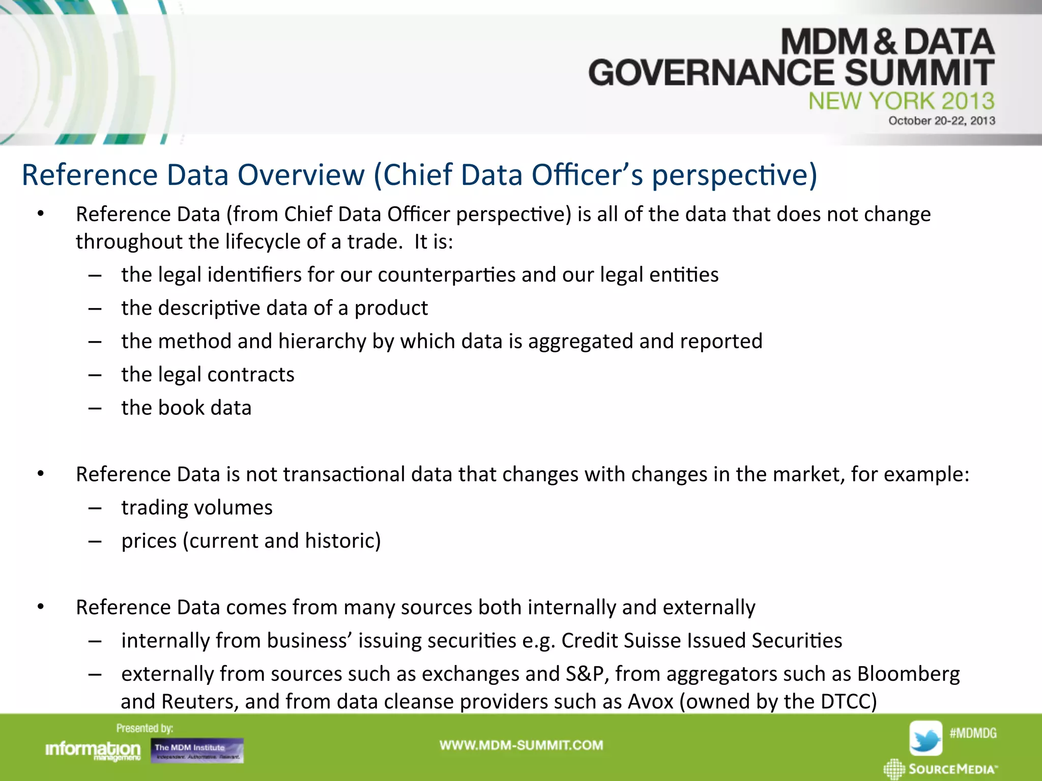 Reference	
  Data	
  Overview	
  (Chief	
  Data	
  Oﬃcer’s	
  perspecAve)	
  
• 

Reference	
  Data	
  (from	
  Chief	
  Data	
  Oﬃcer	
  perspecAve)	
  is	
  all	
  of	
  the	
  data	
  that	
  does	
  not	
  change	
  
throughout	
  the	
  lifecycle	
  of	
  a	
  trade.	
  	
  It	
  is:	
  
–  the	
  legal	
  idenAﬁers	
  for	
  our	
  counterparAes	
  and	
  our	
  legal	
  enAAes	
  	
  
–  the	
  descripAve	
  data	
  of	
  a	
  product	
  	
  
–  the	
  method	
  and	
  hierarchy	
  by	
  which	
  data	
  is	
  aggregated	
  and	
  reported	
  	
  
–  the	
  legal	
  contracts	
  
–  the	
  book	
  data	
  

• 

Reference	
  Data	
  is	
  not	
  transacAonal	
  data	
  that	
  changes	
  with	
  changes	
  in	
  the	
  market,	
  for	
  example:	
  
–  trading	
  volumes	
  
–  prices	
  (current	
  and	
  historic)	
  

• 

Reference	
  Data	
  comes	
  from	
  many	
  sources	
  both	
  internally	
  and	
  externally	
  
–  internally	
  from	
  business’	
  issuing	
  securiAes	
  e.g.	
  Credit	
  Suisse	
  Issued	
  SecuriAes	
  
–  externally	
  from	
  sources	
  such	
  as	
  exchanges	
  and	
  S&P,	
  from	
  aggregators	
  such	
  as	
  Bloomberg	
  
and	
  Reuters,	
  and	
  from	
  data	
  cleanse	
  providers	
  such	
  as	
  Avox	
  (owned	
  by	
  the	
  DTCC)	
  

	
  

 