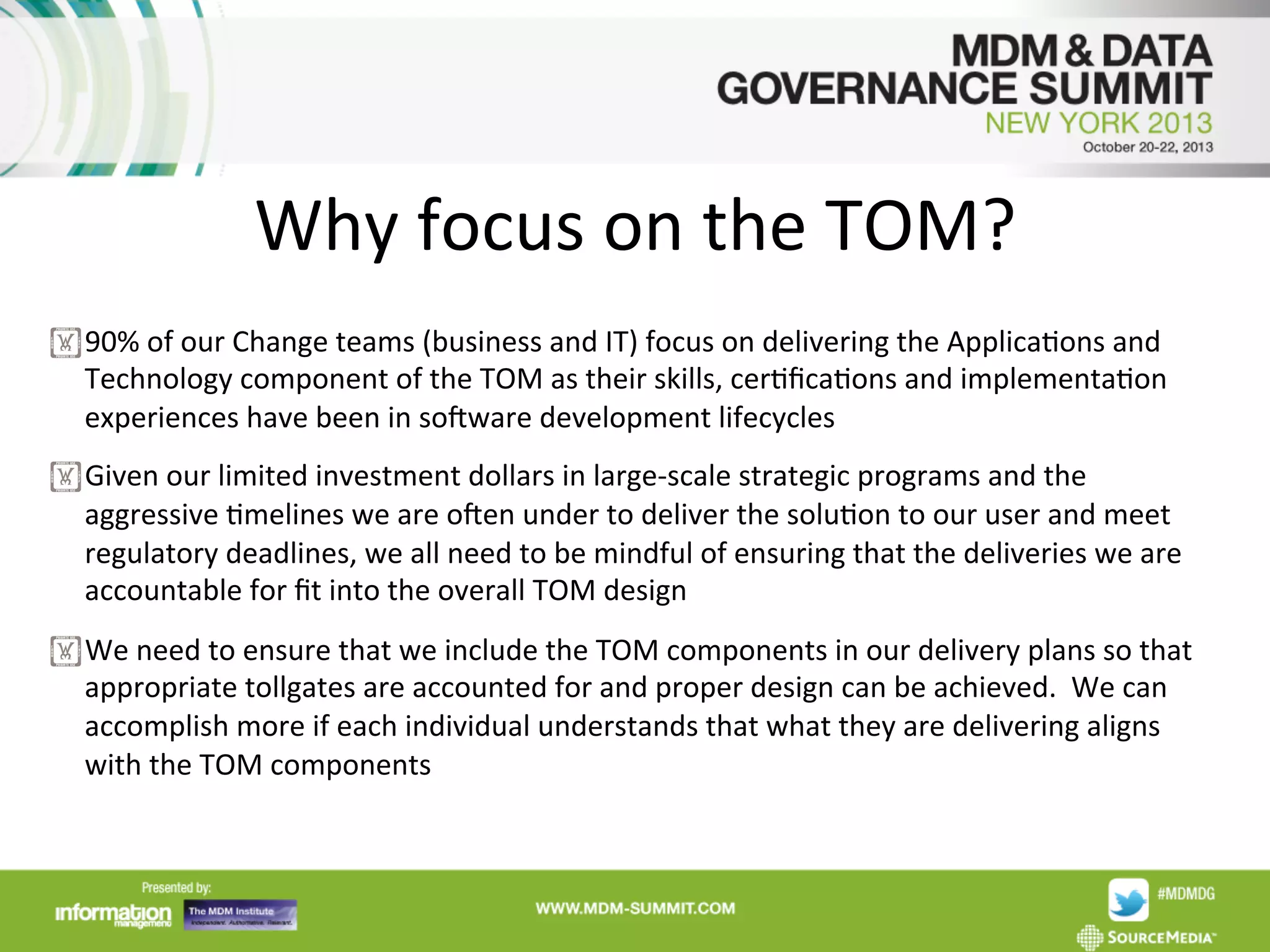 Why	
  focus	
  on	
  the	
  TOM?
	
  
! 90%	
  of	
  our	
  Change	
  teams	
  (business	
  and	
  IT)	
  focus	
  on	
  delivering	
  the	
  ApplicaAons	
  and	
  
Technology	
  component	
  of	
  the	
  TOM	
  as	
  their	
  skills,	
  cerAﬁcaAons	
  and	
  implementaAon	
  
experiences	
  have	
  been	
  in	
  sodware	
  development	
  lifecycles	
  
! Given	
  our	
  limited	
  investment	
  dollars	
  in	
  large-­‐scale	
  strategic	
  programs	
  and	
  the	
  
aggressive	
  Amelines	
  we	
  are	
  oden	
  under	
  to	
  deliver	
  the	
  soluAon	
  to	
  our	
  user	
  and	
  meet	
  
regulatory	
  deadlines,	
  we	
  all	
  need	
  to	
  be	
  mindful	
  of	
  ensuring	
  that	
  the	
  deliveries	
  we	
  are	
  
accountable	
  for	
  ﬁt	
  into	
  the	
  overall	
  TOM	
  design	
  
! We	
  need	
  to	
  ensure	
  that	
  we	
  include	
  the	
  TOM	
  components	
  in	
  our	
  delivery	
  plans	
  so	
  that	
  
appropriate	
  tollgates	
  are	
  accounted	
  for	
  and	
  proper	
  design	
  can	
  be	
  achieved.	
  	
  We	
  can	
  
accomplish	
  more	
  if	
  each	
  individual	
  understands	
  that	
  what	
  they	
  are	
  delivering	
  aligns	
  
with	
  the	
  TOM	
  components	
  

 
