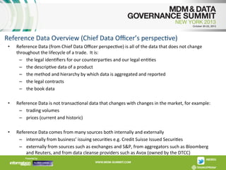 Reference	
  Data	
  Overview	
  (Chief	
  Data	
  Oﬃcer’s	
  perspecAve)	
  
• 

Reference	
  Data	
  (from	
  Chief	
  Data	
  Oﬃcer	
  perspecAve)	
  is	
  all	
  of	
  the	
  data	
  that	
  does	
  not	
  change	
  
throughout	
  the	
  lifecycle	
  of	
  a	
  trade.	
  	
  It	
  is:	
  
–  the	
  legal	
  idenAﬁers	
  for	
  our	
  counterparAes	
  and	
  our	
  legal	
  enAAes	
  	
  
–  the	
  descripAve	
  data	
  of	
  a	
  product	
  	
  
–  the	
  method	
  and	
  hierarchy	
  by	
  which	
  data	
  is	
  aggregated	
  and	
  reported	
  	
  
–  the	
  legal	
  contracts	
  
–  the	
  book	
  data	
  

• 

Reference	
  Data	
  is	
  not	
  transacAonal	
  data	
  that	
  changes	
  with	
  changes	
  in	
  the	
  market,	
  for	
  example:	
  
–  trading	
  volumes	
  
–  prices	
  (current	
  and	
  historic)	
  

• 

Reference	
  Data	
  comes	
  from	
  many	
  sources	
  both	
  internally	
  and	
  externally	
  
–  internally	
  from	
  business’	
  issuing	
  securiAes	
  e.g.	
  Credit	
  Suisse	
  Issued	
  SecuriAes	
  
–  externally	
  from	
  sources	
  such	
  as	
  exchanges	
  and	
  S&P,	
  from	
  aggregators	
  such	
  as	
  Bloomberg	
  
and	
  Reuters,	
  and	
  from	
  data	
  cleanse	
  providers	
  such	
  as	
  Avox	
  (owned	
  by	
  the	
  DTCC)	
  

	
  

 