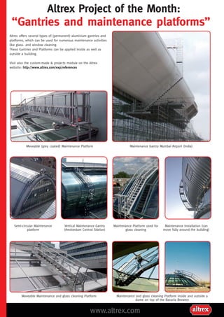 Altrex Project of the Month:
“Gantries and maintenance platforms”
www.altrex.com
Semi-circular Maintenance
platform
Vertical Maintenance Gantry
(Amsterdam Central Station)
Maintenance Platform used for
glass cleaning
Maintenance Installation (can
move fully around the building)
Moveable Maintenance and glass cleaning Platform Maintenance and glass cleaning Platform inside and outside a
dome on top of the Bavaria Brewery
Altrex offers several types of (permanent) aluminium gantries and
platforms, which can be used for numerous maintenance activities
like glass- and window cleaning.
These Gantries and Platforms can be applied inside as well as
outside a building.
Visit also the custom-made & projects module on the Altrex
website: http://www.altrex.com/exp/references
Maintenance Gantry Mumbai Airport (India)Moveable (grey coated) Maintenance Platform
 
