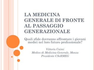 LA MEDICINA 
GENERALE DI FRONTE 
AL PASSAGGIO 
GENERAZIONALE 
Quali sfide dovranno affrontare i giovani 
medici nel loro futuro professionale? 
Vittorio Caimi 
Medico di Medicina Generale, Monza 
Presidente CSeRMEG 
 