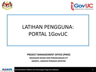 LATIHAN PENGGUNA: 
PORTAL 1GovUC 
PROJECT MANAGEMENT OFFICE (PMO) 
BAHAGIAN DASAR DAN PERANCANGAN ICT 
MAMPU, JABATAN PERDANA MENTERI 
Unit Pemodenan Tadbiran dan Perancangan Pengurusan Malaysia 1 
 