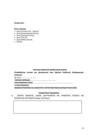 Συνημ.2 σελ.
Εσωτ. Διανομή
• Δ/νση Σπουδών Δ.Ε., Τμήμα Α΄
• Δ/νση Εκκλησιαστικής Εκπ/σης
• Δ/νση Ιδιωτικής Εκπ/σης
• Δ/νση Π.Ο.Δ.Ε.
• Δ/νση Ειδικής Αγωγής
• ΣΕΠΕΔ
ΠΡΟΤΑΣΗ ΘΕΜΑΤΟΣ ΒΙΩΜΑΤΙΚΗΣ ΔΡΑΣΗΣ
(Υποβάλλεται έντυπα και ηλεκτρονικά στον Σχολικό Σύμβουλο Παιδαγωγικής
Ευθύνης)
Σχ. Έτος: ………….......……...….
ΣΧΟΛΙΚΗ ΜΟΝΑΔΑ …………………………………………………
ΕΠΙΣΤΗΜΟΝΙΚΟ ΠΕΔΙΟ: ..................................................................................
ΤΙΤΛΟΣ ΘΕΜΑΤΟΣ
ΟΝΟΜΑΤΕΠΩΝΥΜΟ ΚΑΙ ΕΙΔΙΚΟΤΗΤΑ ΥΠΕΥΘΥΝΟΥ/ΝΩΝ ΕΚΠΑΙΔΕΥΤΙΚΟΥ/ΚΩΝ
ΠΑΙΔΑΓΩΓΙΚΗ ΔΙΑΔΙΚΑΣΙΑ.
A. ΣΚΟΠΟΣ ΘΕΜΑΤΟΣ, ΣΑΦΩΣ ΔΙΑΤΥΠΩΜΕΝΑ ΜΕ ΕΠΙΜΕΡΟΥΣ ΣΤΟΧΟΥΣ ΚΑΙ
ΕΡΕΥΝΗΤΙΚΑ ΕΡΩΤΗΜΑΤΑ (Μέχρι 150 λέξεις):
10
 