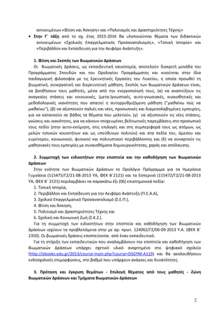 αντικειμένων «Φύση και Άσκηση» και «Πολιτισμός και Δραστηριότητες Τέχνης»
• Στην Γ΄ τάξη από το σχ. έτος 2015-2016 θα υλοποιούνται θέματα των διδακτικών
αντικειμένων «Σχολικός Επαγγελματικός Προσανατολισμός», «Τοπική Ιστορία» και
«Περιβάλλον και Εκπαίδευση για την Αειφόρο Ανάπτυξη».
1. Φύση και Σκοπός των Βιωματικών Δράσεων
Οι Βιωματικές Δράσεις, ως εκπαιδευτική καινοτομία, αποτελούν διακριτή μονάδα του
Προγράμματος Σπουδών και του Ωρολογίου Προγράμματος και κινούνται στην ίδια
παιδαγωγική φιλοσοφία με τις Ερευνητικές Εργασίες του Λυκείου, η οποία προωθεί τη
βιωματική, συνεργατική και διερευνητική μάθηση. Σκοπός των Βιωματικών Δράσεων είναι,
να βοηθήσουν τους μαθητές, μέσα από την ενεργοποίησή τους, (α) να αναπτύξουν τις
αναγκαίες στάσεις και κοινωνικές, (μετα-)γνωστικές, αυτο-γνωσιακές, κιναισθητικές και
μεθοδολογικές ικανότητες που απαιτεί η αυτορρυθμιζόμενη μάθηση ("μαθαίνω πώς να
μαθαίνω"), (β) να αξιοποιούν παλιές και νέες, προσωπικές και διαμεσολαβημένες εμπειρίες,
για να κατανοούν σε βάθος τα θέματα που μελετούν, (γ) να αξιοποιούν τις νέες στάσεις,
γνώσεις και ικανότητες, για να κάνουν στοχευμένες βελτιωτικές παρεμβάσεις στο προσωπικό
τους πεδίο (στην αυτο-εκτίμηση, στις επιλογές και στη συμπεριφορά τους ως ατόμων, ως
μελών τοπικών κοινοτήτων και ως υπεύθυνων πολιτών) και στα πεδία του, άμεσου και
ευρύτερου, κοινωνικού, φυσικού και πολιτιστικού περιβάλλοντος και (δ) να συναρτούν τις
μαθησιακές τους εμπειρίες με συναισθήματα δημιουργικότητας, χαράς και απόλαυσης.
2. Συμμετοχή των ειδικοτήτων στην εποπτεία και την καθοδήγηση των Βιωματικών
Δράσεων
Στην ενότητα των Βιωματικών Δράσεων το Ωρολόγιο Πρόγραμμα για τα Ημερήσια
Γυμνάσια (115475/Γ2/21-08-2013 ΥΑ, ΦΕΚ Β΄2121) και τα Εσπερινά (115472/Γ2/21-08-2013
ΥΑ, ΦΕΚ Β΄ 2121) περιλαμβάνει τα παρακάτω έξι (06) επιστημονικά πεδία:
1. Τοπική Ιστορία,
2. Περιβάλλον και Εκπαίδευση για την Αειφόρο Ανάπτυξη (Π.Ε.Α.Α),
3. Σχολικό Επαγγελματικό Προσανατολισμό (Σ.Ε.Π.),
4. Φύση και Άσκηση,
5. Πολιτισμό και Δραστηριότητες Τέχνης και
6. Σχολική και Κοινωνική Ζωή (Σ.Κ.Ζ.).
Για τη συμμετοχή των ειδικοτήτων στην εποπτεία και καθοδήγηση των Βιωματικών
Δράσεων ισχύουν τα προβλεπόμενα στην με αρ. πρωτ. 124062/Γ2/06-09-2013 Υ.Α. (ΦΕΚ Β΄
2350). Οι βιωματικές δράσεις εποπτεύονται από έναν εκπαιδευτικό.
Για τη στήριξη των εκπαιδευτικών που αναλαμβάνουν την εποπτεία και καθοδήγηση των
Βιωματικών Δράσεων υπάρχει σχετικό υλικό αναρτημένο στο ψηφιακό σχολείο
(http://ebooks.edu.gr/2013/course-main.php?course=DSGYM-A119) και θα ακολουθήσουν
ενδοσχολικές επιμορφώσεις, στο βαθμό που υπάρχουν ανάγκες και δυνατότητες.
3. Πρόταση και έγκριση θεμάτων - Επιλογή θέματος από τους μαθητές - Ζώνη
Βιωματικών Δράσεων και Τμήματα Βιωματικών Δράσεων
2
 