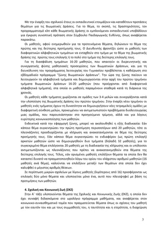 Με την έναρξη του σχολικού έτους οι εκπαιδευτικοί ετοιμάζουν και καταθέτουν προτάσεις
θεμάτων για τις Βιωματικές Δράσεις. Για το θέμα, το σκοπό, τις δραστηριότητες, τον
προγραμματισμό κλπ κάθε Βιωματικής Δράσης οι εμπλεκόμενοι εκπαιδευτικοί υποβάλλουν
για έγκριση συνοπτική πρόταση στον Σύμβουλο Παιδαγωγικής Ευθύνης, όπως αναφέρεται
παρακάτω.
Οι μαθητές, αφού ενημερωθούν για τα προτεινόμενα θέματα, δηλώνουν το θέμα της
πρώτης και της δεύτερης προτίμησής τους. Ο Διευθυντής φροντίζει ώστε οι μαθητές των
διαφορετικών αλφαβητικών τμημάτων να ενταχθούν στο τμήμα με το θέμα της βιωματικής
δράσης της πρώτης τους επιλογής ή το πολύ στο τμήμα της δεύτερης επιλογής τους.
Για τη διασφάλιση τμημάτων 16-20 μαθητών, που απαιτούν οι διερευνητικής και
συνεργατικής φύσης μαθησιακές προσεγγίσεις των Βιωματικών Δράσεων, και για τη
διευκόλυνση του προγράμματος λειτουργίας του Γυμνασίου προβλέπεται η καθιέρωση στο
εβδομαδιαίο πρόγραμμα "ζώνης Βιωματικών Δράσεων". Την ώρα της ζώνης παύουν να
λειτουργούν τα αλφαβητικά τμήματα και δημιουργούνται στην αρχή του πρώτου τριμήνου
τμήματα Βιωματικών Δράσεων 16-20 μαθητών (που προέρχονται από διαφορετικά
αλφαβητικά τμήματα), στα οποία οι μαθητές παραμένουν σταθερά κατά τη διάρκεια της
χρονιάς.
Οι μαθητές κάθε τμήματος χωρίζονται σε ομάδες των 3-4 μελών και συνεργάζονται κατά
την υλοποίηση της Βιωματικής Δράσης του πρώτου τριμήνου. Στην έναρξη νέου τριμήνου οι
μαθητές ενός τμήματος έχουν τη δυνατότητα να δημιουργήσουν νέες τετραμελείς ομάδες με
διαφορετική σύνθεση μελών, προκειμένου να αντιμετωπιστούν προβλήματα δυσλειτουργίας
μιας ομάδας, που παρουσιάστηκαν στο προηγούμενο τρίμηνο, αλλά και για λόγους
ευρύτερης κοινωνικοποίησης των μαθητών.
Ενδεικτικά κατά την εφαρμογή ζώνης, μπορεί να ακολουθηθεί η εξής διαδικασία: Εάν
κάποιο θέμα συγκεντρώσει την πρώτη προτίμηση περισσοτέρων από 20 μαθητών, τότε οι
πλεονάζοντες προσδιορίζονται με κλήρωση και ανακατανέμονται σε θέμα της δεύτερης
προτίμησής τους. Εάν κάποιο θέμα συγκεντρώσει το ενδιαφέρον (ως πρώτη επιλογή)
αρκετών μαθητών ώστε να δημιουργηθούν δυο τμήματα (δηλαδή 32 μαθητές), για το
συγκεκριμένο θέμα επιλέγονται 20 μαθητές με τη διαδικασία της κλήρωσης και οι υπόλοιποι
αντιμετωπίζονται ως πλεονάζοντες που πρέπει να ανακατανεμηθούν στα θέματα της
δεύτερης επιλογής τους. Τέλος, εάν ορισμένοι μαθητές επιλέξουν θέματα τα οποία δεν θα
καταστεί δυνατό να πραγματοποιηθούν λόγω του ορίου του ελάχιστου αριθμού μαθητών (16
μαθητές ανά θέμα), καλούνται να επιλέξουν μεταξύ των θεμάτων στα οποία δεν έχει
καλυφθεί ο μέγιστος αριθμός θέσεων.
Σε περίπτωση μικρών σχολείων με λίγους μαθητές (λιγότερους από 16) προσφέρονται ως
επιλογές δύο μόνο θέματα και υλοποιείται μόνο ένα, αυτό που πλειοψηφεί με βάση τις
προτιμήσεις των μαθητών.
4. Σχολική και Κοινωνική Ζωή (ΣΚΖ)
Στην Α΄ τάξη υλοποιούνται θέματα της Σχολικής και Κοινωνικής Ζωής (ΣΚΖ), η οποία δεν
έχει συναφή διδασκόμενα στο ωρολόγιο πρόγραμμα μαθήματα, και αναφέρεται στον
κοινωνικο-συναισθηματικό τομέα που πραγματεύεται θέματα όπως οι σχέσεις του μαθητή
με τον εαυτόν του και με τους συμμαθητές του, η ταυτότητα και η ετερότητα, η διαχείριση
3
 