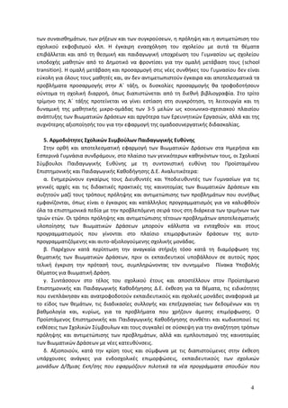 των συναισθημάτων, των ρήξεων και των συγκρούσεων, η πρόληψη και η αντιμετώπιση του
σχολικού εκφοβισμού κλπ. Η έγκαιρη ενασχόληση του σχολείου με αυτά τα θέματα
επιβάλλεται και από τη θεσμική και παιδαγωγική υποχρέωση του Γυμνασίου ως σχολείου
υποδοχής μαθητών από το Δημοτικό να φροντίσει για την ομαλή μετάβαση τους (school
transition). Η ομαλή μετάβαση και προσαρμογή στις νέες συνθήκες του Γυμνασίου δεν είναι
εύκολη για όλους τους μαθητές και, αν δεν αντιμετωπιστούν έγκαιρα και αποτελεσματικά τα
προβλήματα προσαρμογής στην Α΄ τάξη, οι δυσκολίες προσαρμογής θα τροφοδοτήσουν
σύντομα τη σχολική διαρροή, όπως διαπιστώνεται από τη διεθνή βιβλιογραφία. Στο τρίτο
τρίμηνο της Α΄ τάξης προτείνεται να γίνει εστίαση στη συγκρότηση, τη λειτουργία και τη
δυναμική της μαθητικής μικρο-ομάδας των 3-5 μελών ως κοινωνικο-σχεσιακού πλαισίου
ανάπτυξης των Βιωματικών Δράσεων και αργότερα των Ερευνητικών Εργασιών, αλλά και της
συχνότερης αξιοποίησής του για την εφαρμογή της ομαδοσυνεργατικής διδασκαλίας.
5. Αρμοδιότητες Σχολικών Συμβούλων Παιδαγωγικής Ευθύνης
Στην ορθή και αποτελεσματική εφαρμογή των Βιωματικών Δράσεων στα Ημερήσια και
Εσπερινά Γυμνάσια συνδράμουν, στο πλαίσιο των γενικότερων καθηκόντων τους, οι Σχολικοί
Σύμβουλοι Παιδαγωγικής Ευθύνης με τη συντονιστική ευθύνη του Προϊσταμένου
Επιστημονικής και Παιδαγωγικής Καθοδήγησης Δ.Ε. Αναλυτικότερα:
α. Ενημερώνουν εγκαίρως τους Διευθυντές και Υποδιευθυντές των Γυμνασίων για τις
γενικές αρχές και τις διδακτικές πρακτικές της καινοτομίας των Βιωματικών Δράσεων και
συζητούν μαζί τους τρόπους πρόληψης και αντιμετώπισης των προβλημάτων που συνήθως
εμφανίζονται, όπως είναι ο έγκαιρος και κατάλληλος προγραμματισμός για να καλυφθούν
όλα τα επιστημονικά πεδία με την προβλεπόμενη σειρά τους στη διάρκεια των τριμήνων των
τριών ετών. Οι τρόποι πρόληψης και αντιμετώπισης τέτοιων προβλημάτων αποτελεσματικής
υλοποίησης των Βιωματικών Δράσεων μπορούν κάλλιστα να ενταχθούν και στους
προγραμματισμούς που γίνονται στο πλαίσιο επιμορφωτικών δράσεων της αυτο-
προγραμματιζόμενης και αυτο-αξιολογούμενης σχολικής μονάδας.
β. Παρέχουν κατά περίπτωση την αναγκαία στήριξη τόσο κατά τη διαμόρφωση της
θεματικής των Βιωματικών Δράσεων, πριν οι εκπαιδευτικοί υποβάλλουν σε αυτούς προς
τελική έγκριση την πρότασή τους, συμπληρώνοντας τον συνημμένο Πίνακα Υποβολής
Θέματος για Βιωματική Δράση.
γ. Συντάσσουν στο τέλος του σχολικού έτους και αποστέλλουν στον Προϊστάμενο
Επιστημονικής και Παιδαγωγικής Καθοδήγησης Δ.Ε. έκθεση για τα θέματα, τις ειδικότητες
που ενεπλάκησαν και ανατροφοδοτούν εκπαιδευτικούς και σχολικές μονάδες αναφορικά με
το είδος των θεμάτων, τις διαδικασίες συλλογής και επεξεργασίας των δεδομένων και τη
βαθμολογία και, κυρίως, για τα προβλήματα που χρήζουν άμεσης επιμόρφωσης. Ο
Προϊστάμενος Επιστημονικής και Παιδαγωγικής Καθοδήγησης συνθέτει και κωδικοποιεί τις
εκθέσεις των Σχολικών Σύμβουλων και τους συγκαλεί σε σύσκεψη για την αναζήτηση τρόπων
πρόληψης και αντιμετώπισης των προβλημάτων, αλλά και εμπλουτισμού της καινοτομίας
των Βιωματικών Δράσεων με νέες κατευθύνσεις.
δ. Αξιοποιούν, κατά την κρίση τους και σύμφωνα με τις διαπιστούμενες στην έκθεση
υπάρχουσες ανάγκες για ενδοσχολικές επιμορφώσεις, εκπαιδευτικούς των σχολικών
μονάδων Δ/θμιας Εκπ/σης που εφαρμόζουν πιλοτικά τα νέα προγράμματα σπουδών που
4
 