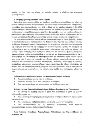 ομάδας το έργο τους και γίνεται σε επίπεδο ομάδας η σύνθεση των επιμέρους
δραστηριοτήτων.
δ. Δομή της Ομαδικής Εργασίας. Ποιοι Είμαστε:
Καλό είναι στην αρχική σελίδα του ομαδικού φακέλου, αντί προλόγου, τα μέλη της
ομάδας να παρουσιάσουν αυτοβιογραφικά τον εαυτό τους (Ποιοι Είμαστε) και, ενδεχομένως,
τις σκέψεις τους και προσδοκίες τους από το θέμα και την ομαδική εργασία ή ό,τι άλλο
κρίνουν σκόπιμο. Μπορούν ακόμη να ονοματίσουν την ομάδα τους και να σχολιάσουν την
επιλογή τους, να παραθέσουν μικρού μεγέθους φωτογραφίες τους και να αξιοποιήσουν τη
φαντασία τους και το χιούμορ τους στην αυτοπαρουσίασή τους, καθότι η όλη εργασία πρέπει
να γίνει μέσα σε ένα κλίμα δημιουργικότητας, πρωτοβουλιών, δράσης και ευχαρίστησης.
Στη συνέχεια παραθέτουμε ενδεικτικά μια προτεινόμενη δομή, η οποία, βεβαίως, μπορεί
να τροποποιηθεί για να προσαρμοστεί στα δεδομένα του θέματος, των μαθητών και του
διαθέσιμου διδακτικού χρόνου. Επισημαίνουμε ότι οι μαθητικές εμπειρίες, που λειτουργούν
ως κινητήριο έναυσμα για την έναρξης των φάσεων δράσης, πρέπει στη συνέχεια να
εμπλουτίζονται και να αποτελούν αντικείμενο επεξεργασίας στις επόμενες φάσεις της
δράσης. Πηγές άντλησης νέων εμπειριών αποτελούν το κοινωνικό, φυσικό, δομημένο,
τεχνολογικό και πολιτιστικό περιβάλλον, ο εαυτός μας ως ψυχο-σωματική οντότητα και η
συμπεριφορά του. Η άντληση των πληροφοριών από τις παραπάνω πηγές γίνεται κυρίως
μέσα στην τάξη ή κατά την επίσκεψη σε ειδικούς χώρους μέσω συζητήσεων, μελέτης
σύντομων και κατανοητών κειμένων, παρατήρησης, ακρόασης, συμμετοχής σε δράσεις,
πειραμάτων, μετρήσεων, ερωτηματολογίων και συνεντεύξεων. Σε ειδικές περιπτώσεις με
οδηγίες από τον καθηγητή οι μαθητές μπορούν και ατομικά στο σπίτι τους να αναζητήσουν
πληροφορίες και να τις καταθέσουν την επομένη στην ομάδα προς επεξεργασία μέσα στην
τάξη.
Πρώτη Ενότητα: Προβληματιζόμαστε και Προγραμματιζόμαστε ως Τμήμα
 Ποιο είναι το θέμα μας και γιατί το επιλέξαμε.
 Σε ποιους σκοπούς και σε ποια ερωτήματα καταλήξαμε.
 Πώς προγραμματίσαμε και αξιοποιήσαμε τον διαθέσιμο χρόνο μας.
Δεύτερη Ενότητα: Είμαστε Ομάδα με Ρόλους, Δράσεις, Δικαιώματα και Υποχρεώσεις
 Οι κανόνες της ομάδας μας και οι ρόλοι που αναλάβαμε τα μέλη της για την
καλύτερη λειτουργία της.
 Ποιες δραστηριότητες προγραμματίσαμε για να συλλέξουμε δεδομένα σχετικά με τα
ερωτήματά μας.
 Πώς κατανείμαμε τις δραστηριότητές μας σε υπο-ομάδες των δύο μελών.
 Πού απευθυνθήκαμε για τις αναγκαίες πληροφορίες, ποια εργαλεία
χρησιμοποιήσαμε και ποιες διαδικασίες ακλουθήσαμε.
Τρίτη Ενότητα: Συλλέξαμε, Ταξινομήσαμε, Μελετήσαμε και Παρουσιάζουμε τα
Δεδομένα μας
7
 